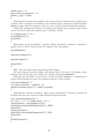 rodada_atual = 0;
passo_atual_na_sequencia = 0;
perdeu_o_jogo = false;
}
Primeiramente, faremos uma condi¸c˜ao onde zeramos todas as vari´aveis caso o jogador perca
a partida. Para a condi¸c˜ao ser verdadeira, como explicado acima, usaremos a vari´avel booleana
perdeu_o_jogo. Onde ela assumir´a o valor true caso o usu´ario seja derrotado pela m´aquina.
Como nesse exemplo n˜ao inclu´ımos um display, para informar que come¸car´a o jogo, vamos
colocar um som de in´ıcio para anunciar que ´e a primeira rodada.
if (rodada_atual == 0) {
tocarSomDeInicio();
delay(500);
}
Depois disso, devemos inicializar a pr´oxima rodada, reproduzir a sequˆencia e aguardar o
jogador clicar os bot˜oes. H´a um atraso de 1 segundo entre cada jogada.
proximaRodada();
reproduzirsequencia();
aguardarJogador();
delay(1000);
}
OBS.: Note que aqui termina nossa fun¸c˜ao Void loop().
At´e aqui, criamos a primeira rodada, onde apenas uma luz foi acesa. Em seguida, vamos
adicionar mais um luz para cada rodada com a fun¸c˜ao void proximaRodada().
Sorteamos um dos LEDs a serem acesos, atrav´es da fun¸c˜ao random(), e completamos a
fun¸c˜ao void atribuindo ao nosso vetor sequˆencia qual foi o valor sorteado.
void proximaRodada() {
int numero_sorteado = random(0, 3);
sequencia[rodada_atual++] = numero_sorteado;
}
Anteriormente, criamos a sequˆencia. Agora, iremos reproduz´ı-la. Usaremos a estrutura de
repeti¸c˜ao for para que os pinos de sa´ıda adequados sejam acionados.
void reproduzirsequencia() {
for (int i = 0; i < rodada_atual; i++) {
tone(pinoAudio, tons[sequencia[i]]);
digitalWrite(pinosLEDs[sequencia[i]], HIGH);
delay(500);
noTone(pinoAudio);
digitalWrite(pinosLEDs[sequencia[i]], LOW);
delay(100);
}
noTone(pinoAudio);
}
30
 