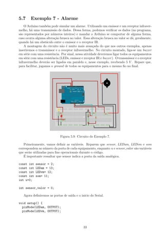 5.7 Exemplo 7 - Alarme
O Arduino tamb´em pode simular um alarme. Utilizando um emissor e um receptor infraver-
melho, h´a uma transmiss˜ao de dados. Dessa forma, podemos veriﬁcar os dados (no programa,
s˜ao representados por n´umeros inteiros) e mandar o Arduino se comportar de alguma forma,
caso ocorra alguma altera¸c˜ao brusca no valor. Essa altera¸c˜ao brusca no valor se d´a, geralmente,
quando h´a um obst´aculo entre o emissor e o receptor IR.
A montagem do circuito n˜ao ´e muito mais avan¸cada do que nos outros exemplos, apenas
inseriremos o transmissor e o receptor infravermelho. No circuito montado, liga-se um buzzer
em s´erie com uma resistˆencia. Por sinal, nessa atividade deveremos ligar todos os equipamentos
em s´erie com uma resistˆencia (LEDs, emissor e receptor IR e buzzer). O transmissor e o receptor
infravermelho dever˜ao ser ligados em paralelo e, nesse exemplo, recebendo 5 V . Repare que,
para facilitar, jogamos o ground de todos os equipamentos para o mesmo ﬁo no ﬁnal.
Figura 5.9: Circuito do Exemplo 7.
Primeiramente, vamos deﬁnir as vari´aveis. Reparem que sensor, LEDam, LEDvm e som
correspondem ao n´umero da porta de cada equipamento, enquanto u e sensor valor s˜ao vari´aveis
que ser˜ao utilizadas para ﬁns operacionais durante o c´odigo.
´E importante ressaltar que sensor indica a porta da sa´ıda anal´ogica.
const int sensor = 2;
const int LEDam = 13;
const int LEDvm= 12;
const int som= 11;
int u=0;
int sensor_valor = 0;
Agora deﬁniremos as portas de sa´ıda e o in´ıcio do Serial.
void setup() {
pinMode(LEDam, OUTPUT);
pinMode(LEDvm, OUTPUT);
33
 