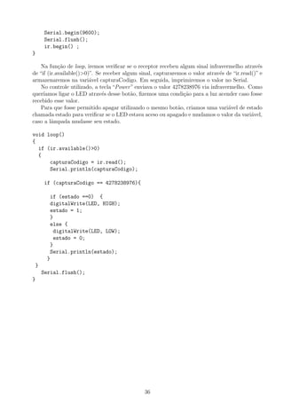 Serial.begin(9600);
Serial.flush();
ir.begin() ;
}
Na fun¸c˜ao de loop, iremos veriﬁcar se o receptor recebeu algum sinal infravermelho atrav´es
de “if (ir.available()>0)”. Se receber algum sinal, capturaremos o valor atrav´es de “ir.read()” e
armazenaremos na vari´avel capturaCodigo. Em seguida, imprimiremos o valor no Serial.
No controle utilizado, a tecla “Power” enviava o valor 4278238976 via infravermelho. Como
quer´ıamos ligar o LED atrav´es desse bot˜ao, ﬁzemos uma condi¸c˜ao para a luz acender caso fosse
recebido esse valor.
Para que fosse permitido apagar utilizando o mesmo bot˜ao, criamos uma vari´avel de estado
chamada estado para veriﬁcar se o LED estava aceso ou apagado e mudamos o valor da vari´avel,
caso a lˆampada mudasse seu estado.
void loop()
{
if (ir.available()>0)
{
capturaCodigo = ir.read();
Serial.println(capturaCodigo);
if (capturaCodigo == 4278238976){
if (estado ==0) {
digitalWrite(LED, HIGH);
estado = 1;
}
else {
digitalWrite(LED, LOW);
estado = 0;
}
Serial.println(estado);
}
}
Serial.flush();
}
36
 