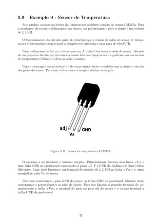 5.9 Exemplo 9 - Sensor de Temperatura
Este projeto consiste na leitura da temperatura ambiente atrav´es do sensor LM335A. Para
a montagem do circuito utilizaremos um sensor, um potˆenciometro para o ajuste e um resistor
de 2, 2 KΩ.
O funcionamento do circuito parte do princ´ıpio que a tens˜ao de sa´ıda do sensor de tempe-
ratura ´e diretamente proporcional a temperatura absoluta a uma taxa de 10mV/◦
K.
Para realizarmos tal leitura utilizaremos um Arduino Uno lendo a sa´ıda do sensor. Atrav´es
de um pequeno c´alculo converteremos a tens˜ao lida em temperatura e a graﬁcaremos nas escalas
de temperatura Celsius e Kelvin na serial monitor.
Para a montagem no protoboard ´e de suma importˆancia o cuidado com a correta conex˜ao
dos pinos do sensor. Para isso utilizaremos a imagem abaixo como guia:
Figura 5.11: Sensor de temperatura LM335A.
O esquema a ser montado ´e bastante simples. Primeiramente faremos uma linha +Vcc e
uma linha GND no protoboard conectando os pinos +5 V e GND do Arduino em duas trilhas
diferentes. Logo ap´os ligaremos um terminal do resistor de 2, 2 KΩ na linha +Vcc e o outro
terminal no pino Vs do sensor.
Feito isso conectamos o pino GND do sensor na trilha GND do protoboard, faltando ent˜ao
conectarmos o potenciˆometro ao pino de ajuste. Para isso ligamos o primeiro terminal do po-
tenciˆometro a trilha +Vcc, o terminal do meio no pino adj do sensor e o ´ultimo terminal a
trilha GND do protoboard.
37
 