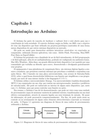Cap´ıtulo 1
Introdu¸c˜ao ao Arduino
O Arduino faz parte do conceito de hardware e software livre e est´a aberto para uso e
contribui¸c˜ao de toda sociedade. O conceito Arduino surgiu na It´alia, em 2005, com o objetivo
de criar um dispositivo que fosse utilizado em projetos/prot´otipos constru´ıdos de uma forma
menos dispendiosa do que outros sistemas dispon´ıveis no mercado.
Ele pode ser usado para desenvolver artefatos interativos stand-alone ou conectados ao
computador, utilizando diversos aplicativos, tais como: Adobe Flash, Processing, Max/MSP,
Pure Data ou SuperCollider.
O Arduino foi projetado com a ﬁnalidade de ser de f´acil entendimento, de f´acil programa¸c˜ao
e de f´acil aplica¸c˜ao, al´em de ser multiplataforma, podendo ser conﬁgurado em ambientes Linux,
Mac OS e Windows. Al´em disso, um grande diferencial deste dispositivo ´e ser mantido por uma
comunidade que trabalha na ﬁlosoﬁa open-source, desenvolvendo e divulgando gratuitamente
seus projetos.
O equipamento ´e uma plataforma de computa¸c˜ao f´ısica: s˜ao sistemas digitais ligados a sen-
sores e atuadores, que permitem construir sistemas que percebam a realidade e respondem com
a¸c˜oes f´ısicas. Ele ´e baseado em uma placa microcontrolada, com acessos de Entrada/Sa´ıda
(I/O), sobre a qual foram desenvolvidas bibliotecas com fun¸c˜oes que simpliﬁcam a sua progra-
ma¸c˜ao, por meio de uma sintaxe similar `a das linguagens C e C++.
O Arduino utiliza o microcontrolador Atmega. Um microcontrolador (tamb´em denominado
MCU) ´e um computador em um chip, que cont´em um microprocessador, mem´oria e perif´ericos
de entrada/sa´ıda. Ele pode ser embarcado no interior de algum outro dispositivo, que, neste
caso, ´e o Arduino, para que possa controlar suas fun¸c˜oes ou a¸c˜oes.
Em resumo, o Arduino ´e um kit de desenvolvimento, que pode ser visto como uma unidade
de processamento capaz de mensurar vari´aveis do ambiente externo, transformadas em um sinal
el´etrico correspondente, atrav´es de sensores ligados aos seus terminais de entrada. De posse
da informa¸c˜ao, ele pode process´a-la computacionalmente. Por ﬁm, ele pode ainda atuar no
controle ou no acionamento de algum outro elemento eletro-eletrˆonico conectado ao terminal
de sa´ıda. A Figura 1.1 apresenta um diagrama de blocos de uma cadeia de processamento
utilizando o Arduino.
Figura 1.1: Diagrama de blocos de uma cadeia de processamento utilizando o Arduino.
3
 