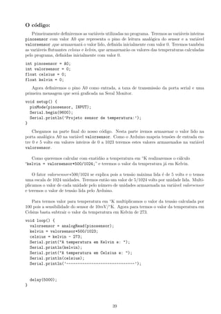 O c´odigo:
Primeiramente deﬁniremos as vari´aveis utilizadas no programa. Teremos as vari´aveis inteiras
pinosensor com valor A0 que representa o pino de leitura anal´ogica do sensor e a vari´avel
valorsensor ,que armazenar´a o valor lido, deﬁnida inicialmente com valor 0. Teremos tamb´em
as vari´aveis ﬂutuantes celsius e kelvin, que armazenar˜ao os valores das temperaturas calculadas
pelo programa, deﬁnidas inicialmente com valor 0.
int pinosensor = A0;
int valorsensor = 0;
float celsius = 0;
float kelvin = 0;
Agora deﬁniremos o pino A0 como entrada, a taxa de transmiss˜ao da porta serial e uma
primeira mensagem que ser´a graﬁcada na Seral Monitor.
void setup() {
pinMode(pinosensor, INPUT);
Serial.begin(9600);
Serial.println(’Projeto sensor de temperatura:’);
}
Chegamos na parte ﬁnal do nosso c´odigo. Nesta parte iremos armazenar o valor lido na
porta anal´ogica A0 na vari´avel valorsensor. Como o Arduino mapeia tens˜oes de entrada en-
tre 0 e 5 volts em valores inteiros de 0 a 1023 teremos estes valores armazenados na vari´avel
valorsensor.
Como queremos calcular com exatid˜ao a temperatura em ◦
K realizaremos o c´alculo
“kelvin = valorsensor*500/1024;” e teremos o valor da temperatura j´a em Kelvin.
O fator valorsensor∗500/1024 se explica pois a tens˜ao m´axima lida ´e de 5 volts e o temos
uma escala de 1024 unidades. Teremos ent˜ao um valor de 5/1024 volts por unidade lida. Multi-
plicamos o valor de cada unidade pelo n´umero de unidades armazenada na vari´avel valorsensor
e teremos o valor de tens˜ao lida pelo Arduino.
Para termos valor para temperatura em ◦
K multiplicamos o valor da tens˜ao calculada por
100 pois a sensibilidade do sensor de 10mV/◦
K. Agora para termos o valor da temperatura em
Celsius basta subtrair o valor da temperatura em Kelvin de 273.
void loop() {
valorsensor = analogRead(pinosensor);
kelvin = valorsensor*500/1023;
celsius = kelvin - 273;
Serial.print("A temperatura em Kelvin e: ");
Serial.println(kelvin);
Serial.print("A temperatura em Celsius e: ");
Serial.println(celsius);
Serial.println(’------------------------------’);
delay(5000);
}
39
 