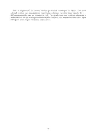 Feita a programa¸c˜ao no Arduino teremos que realizar a calibagem do sensor. Ap´os abrir
a Serial Monitor para uma primeira conferˆencia poderemos encontrar uma varia¸c˜ao de + −
6◦
C em compara¸c˜ao com um termˆometro real. Para resolvermos este problema ajustamos o
potˆenciometro at´e que as temperaturas lidas pelo Arduino e pelo termˆometro coincidam. Ap´os
este ajuste nosso projeto funcionar´a corretamente.
40
 