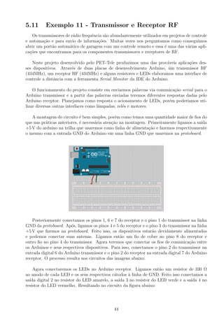 5.11 Exemplo 11 - Transmissor e Receptor RF
Os transmissores de r´adio frequˆencia s˜ao abundantemente utilizados em projetos de controle
e automa¸c˜ao e para envio de informa¸c˜oes. Muitas vezes nos perguntamos como conseguimos
abrir um port˜ao autom´atico de garagem com um controle remoto e essa ´e uma das v´arias apli-
ca¸c˜oes que encontramos para os componentes transmissores e receptores de RF.
Neste projeto desenvolvido pelo PET-Tele produzimos uma das prov´aveis aplica¸c˜oes des-
ses dispositivos. Atrav´es de duas placas de desenvolvimento Arduino, um transmissor RF
(434MHz), um receptor RF (434MHz) e alguns resistores e LEDs elaboramos uma interface de
controle a distˆancia com a ferramenta Serial Monitor da IDE do Arduino.
O funcionamento do projeto consiste em enviarmos palavras via comunica¸c˜ao serial para o
Arduino transmissor e a partir das palavras enviadas teremos diferentes respostas dadas pelo
Arduino receptor. Planejamos como resposta o acionamento de LEDs, por´em poder´ıamos uti-
lizar diversas outras interfaces como lˆampadas, rel´es e motores.
A montagem do circuito ´e bem simples, por´em como temos uma quantidade maior de ﬁos do
que nas pr´aticas anteriores, ´e necess´aria aten¸c˜ao na montagem. Primeiramente ligamos a sa´ıda
+5 V do arduino na trilha que usaremos como linha de alimenta¸c˜ao e fazemos respectivamente
o mesmo com a entrada GND do Arduino em uma linha GND que usaremos na protoboard.
Posteriormente conectamos os pinos 1, 6 e 7 do receptor e o pino 1 do transmissor na linha
GND da protoboard. Ap´os, ligamos os pinos 4 e 5 do receptor e o pino 3 do transmissor na linha
+5 V que ﬁzemos na protoboard. Feito isso, os dispositivos estar˜ao devidamente alimentados
e podemos conectar suas antenas. Ligamos ent˜ao um ﬁo de cobre no pino 8 do receptor e
outro ﬁo no pino 4 do transmissor. Agora teremos que conectar os ﬁos de comunica¸c˜ao entre
os Arduinos e seus respectivos dispositivos. Para isso, conectamos o pino 2 do transmissor na
entrada digital 6 do Arduino transmissor e o pino 2 do receptor na entrada digital 7 do Arduino
receptor. O processo resulta nos circuitos das imagens abaixo:
Agora conectaremos os LEDs no Arduino receptor. Ligamos ent˜ao um resistor de 330 Ω
ao anodo de cada LED e os seus respectivos c´atodos `a linha de GND. Feito isso conectamos a
sa´ıda digital 2 no resistor do LED amarelo, a sa´ıda 3 no resistor do LED verde e a sa´ıda 4 no
resistor do LED vermelho. Resultando no circuito da ﬁgura abaixo:
44
 