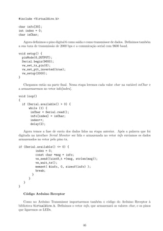 #include <VirtualWire.h>
char info[30];
int index = 0;
char inChar;
Agora deﬁnimos o pino digital 6 como sa´ıda e como transmissor de dados. Deﬁnimos tamb´em
a sua taxa de transmiss˜ao de 2000 bps e a comunica¸c˜ao serial com 9600 baud.
void setup() {
pinMode(6,OUTPUT);
Serial.begin(9600);
vw_set_tx_pin(6);
vw_set_ptt_inverted(true);
vw_setup(2000);
}
Chegamos ent˜ao na parte ﬁnal. Nessa etapa leremos cada valor char na vari´avel inChar e
a armazenaremos no vetor info[index].
void loop()
{
if (Serial.available() > 0) {
while (1) {
inChar = Serial.read();
info[index] = inChar;
index++;
delay(2);
Agora temos a fase de envio dos dados lidos na etapa anterior. Ap´os a palavra que foi
digitada na interface Serial Monitor ser lida e armazenada no vetor info enviamos os dados
armazenados no vetor pelo pino tx.
if (Serial.available() <= 0) {
index = 0;
const char *msg = info;
vw_send((uint8_t *)msg, strlen(msg));
vw_wait_tx();
memset( &info, 0, sizeof(info) );
break;
}
}
}
}
C´odigo Arduino Receptor
Como no Arduino Transmissor importaremos tamb´em o c´odigo do Arduino Receptor `a
biblioteca VirtualWire.h. Deﬁnimos o vetor info, que armazenar´a os valores char, e os pinos
que ligaremos os LEDs.
46
 