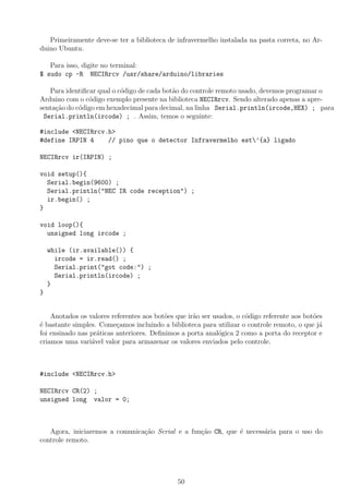 Primeiramente deve-se ter a biblioteca de infravermelho instalada na pasta correta, no Ar-
duino Ubuntu.
Para isso, digite no terminal:
$ sudo cp -R NECIRrcv /usr/share/arduino/libraries
Para identiﬁcar qual o c´odigo de cada bot˜ao do controle remoto usado, devemos programar o
Arduino com o c´odigo exemplo presente na biblioteca NECIRrcv. Sendo alterado apenas a apre-
senta¸c˜ao do c´odigo em hexadecimal para decimal, na linha Serial.println(ircode,HEX) ; para
Serial.println(ircode) ; . Assim, temos o seguinte:
#include <NECIRrcv.h>
#define IRPIN 4 // pino que o detector Infravermelho est’{a} ligado
NECIRrcv ir(IRPIN) ;
void setup(){
Serial.begin(9600) ;
Serial.println("NEC IR code reception") ;
ir.begin() ;
}
void loop(){
unsigned long ircode ;
while (ir.available()) {
ircode = ir.read() ;
Serial.print("got code:") ;
Serial.println(ircode) ;
}
}
Anotados os valores referentes aos bot˜oes que ir˜ao ser usados, o c´odigo referente aos bot˜oes
´e bastante simples. Come¸camos incluindo a biblioteca para utilizar o controle remoto, o que j´a
foi ensinado nas pr´aticas anteriores. Deﬁnimos a porta anal´ogica 2 como a porta do receptor e
criamos uma vari´avel valor para armazenar os valores enviados pelo controle.
#include <NECIRrcv.h>
NECIRrcv CR(2) ;
unsigned long valor = 0;
Agora, iniciaremos a comunica¸c˜ao Serial e a fun¸c˜ao CR, que ´e necess´aria para o uso do
controle remoto.
50
 