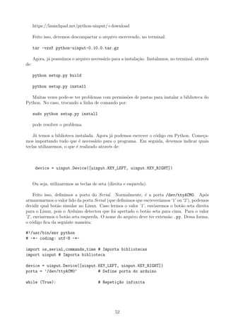 https://launchpad.net/python-uinput/+download
Feito isso, devemos descompactar o arquivo escrevendo, no terminal:
tar -vzxf python-uinput-0.10.0.tar.gz
Agora, j´a possu´ımos o arquivo necess´ario para a instala¸c˜ao. Instalamos, no terminal, atrav´es
de:
python setup.py build
python setup.py install
Muitas vezes pode-se ter problemas com permiss˜oes de pastas para instalar a biblioteca do
Python. No caso, trocando a linha de comando por:
sudo python setup.py install
pode resolver o problema.
J´a temos a biblioteca instalada. Agora j´a podemos escrever o c´odigo em Python. Come¸ca-
mos importando tudo que ´e necess´ario para o programa. Em seguida, devemos indicar quais
teclas utilizaremos, o que ´e realizado atrav´es de:
device = uinput.Device([uinput.KEY_LEFT, uinput.KEY_RIGHT])
Ou seja, utilizaremos as teclas de seta (direita e esquerda).
Feito isso, deﬁnimos a porta do Serial. Normalmente, ´e a porta /dev/ttyACM0. Ap´os
armazenarmos o valor lido da porta Serial (que deﬁnimos que escrever´ıamos ‘1’ ou ‘2’), podemos
decidir qual bot˜ao simular no Linux. Caso lermos o valor ’1’, enviaremos o bot˜ao seta direita
para o Linux, pois o Arduino detectou que foi apertado o bot˜ao seta para cima. Para o valor
’2’, enviaremos o bot˜ao seta esquerda. O nome do arquivo deve ter extens˜ao .py. Dessa forma,
o c´odigo ﬁca da seguinte maneira:
#!/usr/bin/env python
# -*- coding: utf-8 -*-
import os,serial,commands,time # Importa bibliotecas
import uinput # Importa biblioteca
device = uinput.Device([uinput.KEY_LEFT, uinput.KEY_RIGHT])
porta = ’/dev/ttyACM0’ # Define porta do arduino
while (True): # Repeti¸c~ao infinita
52
 
