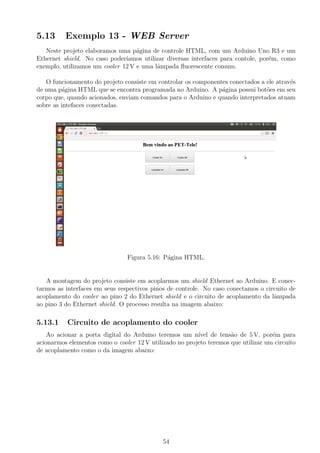 5.13 Exemplo 13 - WEB Server
Neste projeto elaboramos uma p´agina de controle HTML, com um Arduino Uno R3 e um
Ethernet shield. No caso poder´ıamos utilizar diversas interfaces para contole, por´em, como
exemplo, utilizamos um cooler 12 V e uma lˆampada ﬂuorescente comum.
O funcionamento do projeto consiste em controlar os componentes conectados a ele atrav´es
de uma p´agina HTML que se encontra programada no Arduino. A p´agina possui bot˜oes em seu
corpo que, quando acionados, enviam comandos para o Arduino e quando interpretados atuam
sobre as intefaces conectadas.
Figura 5.16: P´agina HTML.
A montagem do projeto consiste em acoplarmos um shield Ethernet ao Arduino. E conec-
tarmos as interfaces em seus respectivos pinos de controle. No caso conectamos o circuito de
acoplamento do cooler ao pino 2 do Ethernet shield e o circuito de acoplamento da lˆampada
ao pino 3 do Ethernet shield. O processo resulta na imagem abaixo:
5.13.1 Circuito de acoplamento do cooler
Ao acionar a porta digital do Arduino teremos um n´ıvel de tens˜ao de 5 V, por´em para
acionarmos elementos como o cooler 12 V utilizado no projeto teremos que utilizar um circuito
de acoplamento como o da imagem abaixo:
54
 