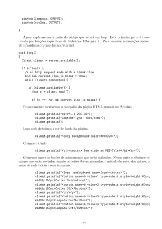 pinMode(lampada, OUTPUT);
pinMode(cooler, OUTPUT);
}
Agora explicaremos a parte do c´odigo que estar´a em loop. Esta primeira parte ´e cons-
tituida por fun¸c˜oes expec´ıﬁcas da biblioteca Ethernet.h. Para maiores informa¸c˜oes acesse:
http://arduino.cc/en/reference/ethernet
void loop()
{
Client client = server.available();
if (client) {
// an http request ends with a blank line
boolean current_line_is_blank = true;
while (client.connected()) {
if (client.available()) {
char c = client.read();
if (c == ’n’ && current_line_is_blank) {
Primeiramente escrevemos o cabe¸calho da p´agina HTML gravada no Arduino:
client.println("HTTP/1.1 200 OK");
client.println("Content-Type: text/html");
client.println();
Logo ap´os deﬁnimos a cor de fundo da p´agina:
client.println("<body background-color:#040300>");
Criamos o t´ıtulo:
client.println("<h1><center> Bem vindo ao PET-Tele!</h1><hr>");
Criaremos agora os bot˜oes de acionamento que ser˜ao utilizados. Nessa parte atribu´ımos os
valores que ser˜ao enviados quando os bot˜oes forem acionados, o m´etodo de envio dos valores, o
nome de cada bot˜ao e seus tamanhos.
client.println("<form method=get name=form><center>");
client.println("<button name=b value=1 type=submit style=height:60px;
width:150px>Cooler On</button>");
client.println("<button name=b value=2 type=submit style=height:60px;
width:150px>Cooler Off</button>");
client.println("<br/><p>");
client.println("<button name=b value=3 type=submit style=height:60px;
width:150px>Lampada On</button>");
client.println("<button name=b value=4 type=submit style=height:60px;
width:150px>Lampada Off</button>");
57
 