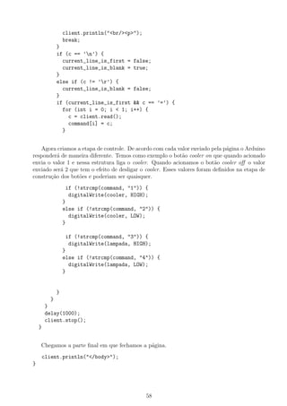 client.println("<br/><p>");
break;
}
if (c == ’n’) {
current_line_is_first = false;
current_line_is_blank = true;
}
else if (c != ’r’) {
current_line_is_blank = false;
}
if (current_line_is_first && c == ’=’) {
for (int i = 0; i < 1; i++) {
c = client.read();
command[i] = c;
}
Agora criamos a etapa de controle. De acordo com cada valor enviado pela p´agina o Arduino
responder´a de maneira diferente. Temos como exemplo o bot˜ao cooler on que quando acionado
envia o valor 1 e nessa estrutura liga o cooler. Quando acionamos o bot˜ao cooler oﬀ o valor
enviado ser´a 2 que tem o efeito de desligar o cooler. Esses valores foram deﬁnidos na etapa de
constru¸c˜ao dos bot˜oes e poderiam ser quaisquer.
if (!strcmp(command, "1")) {
digitalWrite(cooler, HIGH);
}
else if (!strcmp(command, "2")) {
digitalWrite(cooler, LOW);
}
if (!strcmp(command, "3")) {
digitalWrite(lampada, HIGH);
}
else if (!strcmp(command, "4")) {
digitalWrite(lampada, LOW);
}
}
}
}
delay(1000);
client.stop();
}
Chegamos a parte ﬁnal em que fechamos a p´agina.
client.println("</body>");
}
58
 