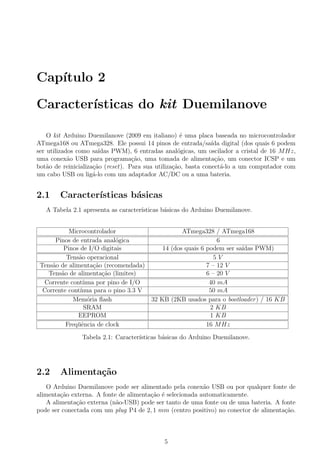 Cap´ıtulo 2
Caracter´ısticas do kit Duemilanove
O kit Arduino Duemilanove (2009 em italiano) ´e uma placa baseada no microcontrolador
ATmega168 ou ATmega328. Ele possui 14 pinos de entrada/sa´ıda digital (dos quais 6 podem
ser utilizados como sa´ıdas PWM), 6 entradas anal´ogicas, um oscilador a cristal de 16 MHz,
uma conex˜ao USB para programa¸c˜ao, uma tomada de alimenta¸c˜ao, um conector ICSP e um
bot˜ao de reinicializa¸c˜ao (reset). Para sua utiliza¸c˜ao, basta conect´a-lo a um computador com
um cabo USB ou lig´a-lo com um adaptador AC/DC ou a uma bateria.
2.1 Caracter´ısticas b´asicas
A Tabela 2.1 apresenta as caracter´ısticas b´asicas do Arduino Duemilanove.
Microcontrolador ATmega328 / ATmega168
Pinos de entrada anal´ogica 6
Pinos de I/O digitais 14 (dos quais 6 podem ser sa´ıdas PWM)
Tens˜ao operacional 5 V
Tens˜ao de alimenta¸c˜ao (recomendada) 7 – 12 V
Tens˜ao de alimenta¸c˜ao (limites) 6 – 20 V
Corrente cont´ınua por pino de I/O 40 mA
Corrente cont´ınua para o pino 3.3 V 50 mA
Mem´oria ﬂash 32 KB (2KB usados para o bootloader) / 16 KB
SRAM 2 KB
EEPROM 1 KB
Freq¨uˆencia de clock 16 MHz
Tabela 2.1: Caracter´ısticas b´asicas do Arduino Duemilanove.
2.2 Alimenta¸c˜ao
O Arduino Duemilanove pode ser alimentado pela conex˜ao USB ou por qualquer fonte de
alimenta¸c˜ao externa. A fonte de alimenta¸c˜ao ´e selecionada automaticamente.
A alimenta¸c˜ao externa (n˜ao-USB) pode ser tanto de uma fonte ou de uma bateria. A fonte
pode ser conectada com um plug P4 de 2, 1 mm (centro positivo) no conector de alimenta¸c˜ao.
5
 