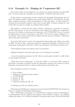 5.14 Exemplo 14 - Display de 7 segmentos I2C
Este projeto surgiu da necessidade de um contador em projetos passados do grupo PET-
Tele. Um dos projetos que exempliﬁca essa necessidade ´e conhecido como jogo Genius.
O jogo consiste na memoriza¸c˜ao de luzes coloridas que s˜ao ligadas aleat´oriamente pelo Ar-
duino. Na primeira rodada o Arduino pisca um dos quatro LEDs de cores diferentes. A partir
disso, o jogador pressiona o bot˜ao correspondente ao LED que piscou. A cada rodada h´a o
acr´escimo de uma piscada tornando o jogo cada vez mais dif´ıcil. O projeto Display de 7 seg-
mentos I2C veio para nos auxiliar na contagem dessas rodadas.
Para facilitar a conex˜ao dos ﬁos `a placa Arduino, utilizaremos o protocolo de comunica-
¸c˜ao I2C. Dessa forma, ao inv´es de conectarmos cada segmento do Display de 7 segmentos `a
uma porta do Arduino, conectaremos seus segmentos ao CI PCF8574AP e feita as conex˜oes
de alimenta¸c˜ao do circuito conectaremos o pino SDA e SCL do CI aos pinos anal´ogicos 5 e 4
do Arduino. Dessa maneira deixaremos de utilizar diversas portas do Arduino e utilizaremos
apenas duas para comunica¸c˜ao.
O protocolo I2C possui 2 canais e foi originalmente desenvolvido pela Philips em meados
de 1996. Nos dias de hoje, o protocolo encontra-se amplamente difundido e interconecta uma
ampla gama de dispositivos eletrˆonicos. Dentre suas principais caracter´ısticas podemos citar:
-Todo dispositivo possui um endere¸co ´unico no barramento.
-Qualquer dispositivo conectado pode operar como transmissor ou receptor.
-A taxa de transferˆencia m´axima ´e de 100 kbit/s no modo pad˜ao (standart), ou 400 kbit/s
no modo r´apido (fastmode).
-Possui duas vias de comunica¸c˜ao. A serial data (SDA) e a serial clock (SCL), ambas bi-
direcionais, conectadas ao positivo da fonte de alimenta¸c˜ao atrav´es de um resistor de pull-up.
Enquanto o barramento est´a livre, ambas as linhas ﬁcam em n´ıvel l´ogico alto.
Para montagem do projeto ´e necess´ario:
1 - Placa Arduino
1 - Display de 7 segmentos ˆAnodo comum
1 - CI PCF8574AP
2 - Resistor 10 kΩ
2 - Resistor 47 0Ω
1 - Capacitor cerˆamico de 100 nF
A montagem procede nos sequintes passos:
Primeiramente identiﬁcamos a pinagem do circuito integrado PCF8574AP. Encontramos na
Figura 1 a imagem de identiﬁca¸c˜ao desta pinagem.
Feita a identiﬁca¸c˜ao, encaixamos o CI na protoboard e ligamos os pinos de alimenta¸c˜ao e
de endere¸camento (A0 ,A1 e A2).Para isso, ligamos, respectivamente, os pinos +5 V e GND do
Arduino nas trilhas +5 V e GND do protoboard. Conectamos ent˜ao o pino VDD do PCF8574AP
59
 