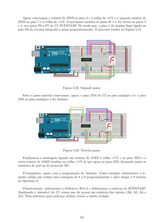 Agora conectamos o resistor de 470 Ω ao pino 3 e `a trilha de +5 V e o segundo resistor de
470 Ω ao pino 7 e `a trilha de +5 V. Conectamos tamb´em os pinos de 1 a 10, exceto os pinos 3
e 4, aos pinos P0 a P7 do CI PCF8574AP. De modo que, o pino 1 do display ﬁque ligado ao
pino P0 do circuito integrado e assim progressivamente. O processo resulta na Figura 5.14.
Figura 5.23: Segundo passo.
Feito o passo anterior conectamos, agora, o pino SDA do CI ao pino anal´ogico 4 e o pino
SDL ao pino anal´ogico 5 do Arduino.
Figura 5.24: Terceiro passo.
Finalizamos a montagem ligando um resistor de 10 KΩ `a trilha +5 V e ao pino SDA e o
outro resistor de 10 KΩ tamb´em na trilha +5 V s´o que agora no pino SDL, formando assim os
resistores de pull-up do protocolo I2C.
Prosseguimos, agora, com a programa¸c˜ao do Arduino. Como exemplo, utilizaremos o se-
guinte c´odigo que realiza uma contagem de 0 a 9 progressivamente e ap´os chegar a 9 retorna
ao algarismo 0.
Primeiramente, utilizaremos a biblioteca Wire.h e deﬁniremos o endere¸co do PCF8574AP.
Analizando o datasheet do CI, vemos que ele possui um endere¸co ﬁxo interno (A6, A5, A4 e
A3). Para sabermos qual endere¸co utilizar, temos a tabela verdade.
62
 