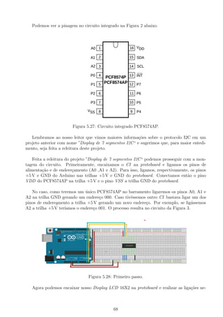 Podemos ver a pinagem no circuito integrado na Figura 2 abaixo.
Figura 5.27: Circuito integrado PCF8574AP.
Lembramos ao nosso leitor que vimos maiores informa¸c˜oes sobre o protocolo I2C em um
projeto anterior com nome ”Display de 7 segmentos I2C“ e sugerimos que, para maior entedi-
mento, seja feita a releitura deste projeto.
Feita a releitura do projeto ”Display de 7 segmentos I2C“ podemos prosseguir com a mon-
tagem do circuito. Primeiramente, encaixamos o CI na protoboard e ligamos os pinos de
alimenta¸c˜ao e de endere¸camento (A0 ,A1 e A2). Para isso, ligamos, respectivamente, os pinos
+5 V e GND do Arduino nas trilhas +5 V e GND do protoboard. Conectamos ent˜ao o pino
VDD do PCF8574AP na trilha +5 V e o pino VSS a trilha GND do protoboard.
No caso, como teremos um ´unico PCF8574AP no barramento ligaremos os pinos A0, A1 e
A2 na trilha GND gerando um endere¸co 000. Caso tiv´essemos outro CI bastava ligar um dos
pinos de endere¸amento a trilha +5 V gerando um novo endere¸co. Por exemplo, se lig´assemos
A2 a trilha +5 V ter´ıamos o endere¸co 001. O processo resulta no circuito da Figura 3.
Figura 5.28: Primeiro passo.
Agora podemos encaixar nosso Display LCD 16X2 na protoboard e realizar as liga¸c˜oes ne-
68
 
