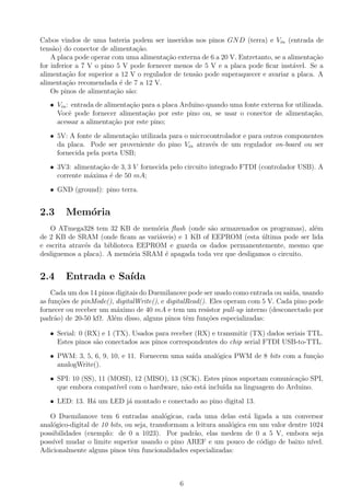 Cabos vindos de uma bateria podem ser inseridos nos pinos GND (terra) e Vin (entrada de
tens˜ao) do conector de alimenta¸c˜ao.
A placa pode operar com uma alimenta¸c˜ao externa de 6 a 20 V. Entretanto, se a alimenta¸c˜ao
for inferior a 7 V o pino 5 V pode fornecer menos de 5 V e a placa pode ﬁcar inst´avel. Se a
alimenta¸c˜ao for superior a 12 V o regulador de tens˜ao pode superaquecer e avariar a placa. A
alimenta¸c˜ao recomendada ´e de 7 a 12 V.
Os pinos de alimenta¸c˜ao s˜ao:
• Vin: entrada de alimenta¸c˜ao para a placa Arduino quando uma fonte externa for utilizada.
Vocˆe pode fornecer alimenta¸c˜ao por este pino ou, se usar o conector de alimenta¸c˜ao,
acessar a alimenta¸c˜ao por este pino;
• 5V: A fonte de alimenta¸c˜ao utilizada para o microcontrolador e para outros componentes
da placa. Pode ser proveniente do pino Vin atrav´es de um regulador on-board ou ser
fornecida pela porta USB;
• 3V3: alimenta¸c˜ao de 3, 3 V fornecida pelo circuito integrado FTDI (controlador USB). A
corrente m´axima ´e de 50 mA;
• GND (ground): pino terra.
2.3 Mem´oria
O ATmega328 tem 32 KB de mem´oria ﬂash (onde s˜ao armazenados os programas), al´em
de 2 KB de SRAM (onde ﬁcam as vari´aveis) e 1 KB of EEPROM (esta ´ultima pode ser lida
e escrita atrav´es da biblioteca EEPROM e guarda os dados permanentemente, mesmo que
desliguemos a placa). A mem´oria SRAM ´e apagada toda vez que desligamos o circuito.
2.4 Entrada e Sa´ıda
Cada um dos 14 pinos digitais do Duemilanove pode ser usado como entrada ou sa´ıda, usando
as fun¸c˜oes de pinMode(), digitalWrite(), e digitalRead(). Eles operam com 5 V. Cada pino pode
fornecer ou receber um m´aximo de 40 mA e tem um resistor pull-up interno (desconectado por
padr˜ao) de 20-50 kΩ. Al´em disso, alguns pinos tˆem fun¸c˜oes especializadas:
• Serial: 0 (RX) e 1 (TX). Usados para receber (RX) e transmitir (TX) dados seriais TTL.
Estes pinos s˜ao conectados aos pinos correspondentes do chip serial FTDI USB-to-TTL.
• PWM: 3, 5, 6, 9, 10, e 11. Fornecem uma sa´ıda anal´ogica PWM de 8 bits com a fun¸c˜ao
analogWrite().
• SPI: 10 (SS), 11 (MOSI), 12 (MISO), 13 (SCK). Estes pinos suportam comunica¸c˜ao SPI,
que embora compat´ıvel com o hardware, n˜ao est´a inclu´ıda na linguagem do Arduino.
• LED: 13. H´a um LED j´a montado e conectado ao pino digital 13.
O Duemilanove tem 6 entradas anal´ogicas, cada uma delas est´a ligada a um conversor
anal´ogico-digital de 10 bits, ou seja, transformam a leitura anal´ogica em um valor dentre 1024
possibilidades (exemplo: de 0 a 1023). Por padr˜ao, elas medem de 0 a 5 V, embora seja
poss´ıvel mudar o limite superior usando o pino AREF e um pouco de c´odigo de baixo n´ıvel.
Adicionalmente alguns pinos tˆem funcionalidades especializadas:
6
 