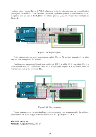 cess´arias como visto na Tabela 1. Vale lembrar que neste circuito usaremos um potenciˆometro
para ajuste de brilho do LCD. Para isso, ligaremos o primeiro pino do potenciˆometro a +5 V,
o segundo pino ao pino 3 do PCF8574 e o ´ultimo pino ao GND. O processo nos resultar´a na
Figura 4.
Figura 5.29: Segundo passo.
Feito o passo anterior, conectamos agora o pino SDA do CI ao pino anal´ogico 4 e o pino
SDL ao pino anal´ogico 5 do Arduino.
Finalizamos a montagem ligando um resistor de 10K Ω a trilha +5 V e ao pino SDA e o
outro resistor de 10 KΩ tamb´em na trilha +5 V s´o que agora no pino SDL, formando assim os
resistores de pull-up do protocolo I2C.
Figura 5.30: Terceiro passo.
Com a montagem do circuito conclu´ıda poderemos seguir com a programa¸c˜ao do Arduino.
Utilizaremos em nosso c´odigo as bibliotecas Wire.h e LiquidCrystal-I2C.h.
#include <Wire.h>
#include <LiquidCrystal_I2C.h>
69
 