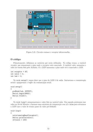 Figura 5.31: Circuito emissor e receptor infravermelho.
O c´odigo:
Primeiramente, deﬁnimos as vari´aveis que ser˜ao utilizadas. No c´odigo temos, a vari´avel
receptor que armazenar´a o pino onde o receptor est´a conectado. A vari´avel valor armazena o
valor de tens˜ao lida pelo Arduino. E o LED armazena o pino onde est’a conectado o LED.
int receptor = A0;
int valor = 0;
int led = 3;
No void setup() vamos dizer que o pino do LED ´e de sa´ıda. Iniciaremos a comunica¸c˜ao
serial e apagaremos o buﬀer da comunica¸c˜ao serial.
void setup()
{
pinMode(led, OUTPUT);
Serial.begin(9600);
Serial.flush();
}
No void loop() armazenaremos o valor lido na vari´avel valor. Em seguida printamos esse
valor na Serial Monitor e faremos uma estrutura de compara¸c˜ao com if e else para ativarmos
o LED caso o valor de tens˜ao passe do valor pr´e-deﬁnido.
void loop()
{
valor=analogRead(receptor);
Serial.println(valor);
if(valor > 200)
72
 