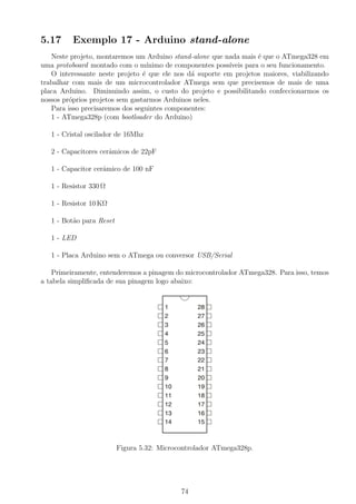 5.17 Exemplo 17 - Arduino stand-alone
Neste projeto, montaremos um Arduino stand-alone que nada mais ´e que o ATmega328 em
uma protoboard montado com o m´ınimo de componentes poss´ıveis para o seu funcionamento.
O interessante neste projeto ´e que ele nos d´a suporte em projetos maiores, viabilizando
trabalhar com mais de um microcontrolador ATmega sem que precisemos de mais de uma
placa Arduino. Diminuindo assim, o custo do projeto e possibilitando confeccionarmos os
nossos pr´oprios projetos sem gastarmos Arduinos neles.
Para isso precisaremos dos seguintes componentes:
1 - ATmega328p (com bootloader do Arduino)
1 - Cristal oscilador de 16Mhz
2 - Capacitores cerˆamicos de 22pF
1 - Capacitor cerˆamico de 100 nF
1 - Resistor 330 Ω
1 - Resistor 10 KΩ
1 - Bot˜ao para Reset
1 - LED
1 - Placa Arduino sem o ATmega ou conversor USB/Serial
Primeiramente, entenderemos a pinagem do microcontrolador ATmega328. Para isso, temos
a tabela simpliﬁcada de sua pinagem logo abaixo:
Figura 5.32: Microcontrolador ATmega328p.
74
 