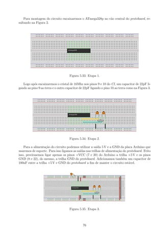 Para montagem do circuito encaixaremos o ATmega328p no v˜ao central do protoboard, re-
sultando na Figura 2.
Figura 5.33: Etapa 1.
Logo ap´os encaixaremos o cristal de 16Mhz nos pinos 9 e 10 do CI, um capacitor de 22pF li-
gando ao pino 9 ao terra e o outro capacitor de 22pF ligando o pino 10 ao terra como na Figura 3.
Figura 5.34: Etapa 2.
Para a alimenta¸c˜ao do circuito podemos utilizar a sa´ıda 5 V e a GND da placa Arduino que
usaremos de suporte. Para isso ligamos as sa´ıdas nas trilhas de alimenta¸c˜ao do protoboard. Feito
isso, precirasemos ligar apenas os pinos +VCC (7 e 20) do Arduino a trilha +5 V e os pinos
GND (8 e 22), do mesmo, a trilha GND do protoboard. Adicionamos tamb´em um capacitor de
100nF entre a trilha +5 V e GND do protoboard a ﬁm de manter o circuito est´avel.
Figura 5.35: Etapa 3.
76
 