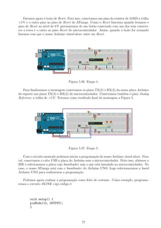 Faremos agora o bo˜ao de Reset. Para isso, conectamos um pino do resistor de 10 KΩ a trilha
+5 V e o outro pino ao pino de Reset do ATmega. Como o Reset funciona quando levamos o
pino de Reset ao n´ıvel de 0 V precisaremos de um bot˜ao conectado com um dos seus conecto-
res a terra e o outro ao pino Reset do microcontrolador. Assim, quando o bo˜ao for acionado
faremos com que o nosso Arduino stand-alone entre em Reset.
Figura 5.36: Etapa 4.
Para ﬁnalizarmos a montagem conectamos os pinos TX(3) e RX(2) da nossa placa Arduino
de suporte aos pinos TX(3) e RX(2) do microcontrolador. Conectamos tamb´em o pino Analog
Reference a trilha de +5 V. Teremos como resultado ﬁnal da montagem a Figura 5.
Figura 5.37: Etapa 5.
Com o circuito montado podemos iniciar a programa¸c˜ao do nosso Arduino stand-alone. Para
tal, conectamos o cabo USB a placa do Arduino sem o microcontrolador. Feito isso, abrimos a
IDE e selecionamos a placa cujo booatloader seja o que est´a instalado no microcontrolador. No
caso, o nosso ATmega est´a com o booatloader do Arduino UNO. Logo selecionaremos a board
Arduino UNO para realizarmos a programa¸c˜ao.
Podemos agora realizar a programa¸c˜ao como feito de costume. Como exemplo, programa-
remos o circuito BLINK cujo c´odigo ´e:
void setup() {
pinMode(13, OUTPUT);
}
77
 