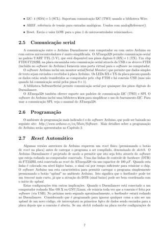 • I2C: 4 (SDA) e 5 (SCL). Suportam comunica¸c˜ao I2C (TWI) usando a biblioteca Wire.
• AREF. referˆencia de tens˜ao para entradas anal´ogicas. Usados com analogReference().
• Reset. Envia o valor LOW para o pino 1 do microcontrolador reiniciando-o.
2.5 Comunica¸c˜ao serial
A comunica¸c˜ao entre o Arduino Duemilanove com computador ou com outro Arduino ou
com outros microcontroladores ´e muito simpliﬁcada. O ATmega328 permite comunica¸c˜ao serial
no padr˜ao UART TTL (5 V), que est´a dispon´ıvel nos pinos digitais 0 (RX) e 1 (TX). Um chip
FTDI FT232RL na placa encaminha esta comunica¸c˜ao serial atrav´es da USB e os drivers FTDI
(inclu´ıdo no software do Arduino) fornecem uma porta virtual para o software no computador.
O software Arduino inclui um monitor serial(Serial Monitor) que permite que dados simples
de texto sejam enviados e recebidos `a placa Arduino. Os LEDs RX e TX da placa piscam quando
os dados est˜ao sendo transferidos ao computador pelo chip FTDI e h´a conex˜ao USB (mas n˜ao
quando h´a comunica¸c˜ao serial pelos pinos 0 e 1).
A biblioteca SoftwareSerial permite comunica¸c˜ao serial por quaisquer dos pinos digitais do
Duemilanove.
O ATmega328 tamb´em oferece suporte aos padr˜oes de comunica¸c˜ao I2C (TWI) e SPI. O
software do Arduino inclui uma biblioteca Wire para simpliﬁcar o uso do barramento I2C. Para
usar a comunica¸c˜ao SPI, veja o manual do ATmega328.
2.6 Programa¸c˜ao
O ambiente de programa¸c˜ao mais indicado ´e o do software Arduino, que pode ser baixado no
seguinte site: http://www.arduino.cc/en/Main/Software. Mais detalhes sobre a programa¸c˜ao
do Ardu´ıno ser˜ao apresentados no Cap´ıtulo 3.
2.7 Reset Autom´atico
Algumas vers˜oes anteriores do Arduino requerem um reset f´ısico (pressionando o bot˜ao
de reset na placa) antes de carregar o programa a ser compilado, denominado de sketch. O
Arduino Duemilanove ´e projetado de modo a permitir que isto seja feito atrav´es do software
que esteja rodando no computador conectado. Uma das linhas de controle de hardware (DTR)
do FT232RL est´a conectada ao reset do ATmega328 via um capacitor de 100 µF. Quando esta
linha ´e colocada em n´ıvel l´ogico baixo, o sinal cai por tempo suﬁciente para reiniciar o chip.
O software Arduino usa esta caracter´ıstica para permitir carregar o programa simplesmente
pressionando o bot˜ao “upload” no ambiente Arduino. Isto signiﬁca que o bootloader pode ter
um timeout mais curto, j´a que a ativa¸c˜ao do DTR (sinal baixo) pode ser bem coordenada com
o in´ıcio do upload.
Estas conﬁgura¸c˜oes tˆem outras implica¸c˜oes. Quando o Duemilanove est´a conectado a um
computador rodando Mac OS X ou GNU/Linux, ele reinicia toda vez que a conex˜ao ´e feita por
software (via USB). No pr´oximo meio segundo aproximadamente, o bootloader estar´a rodando
no Duemilanove. Considerando que ´e programado para ignorar qualquer coisa a n˜ao ser um
upload de um novo c´odigo, ele interceptar´a os primeiros bytes de dados sendo enviados para a
placa depois que a conex˜ao ´e aberta. Se um sketch rodando na placa recebe conﬁgura¸c˜oes de
7
 