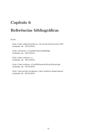 Cap´ıtulo 6
Referˆencias bibliogr´aﬁcas
Sites:
http://www.sabereletr^onica.com.br/secoes/leitura/1307
Acessado em: 09/10/2010.
http://arduino.cc/en/Reference/HomePage
Acessado em: 09/10/2010.
http://www.arduino.cc
Acessado em: 09/10/2010.
http://www.arduino.cc/en/Reference/AttachInterrupt
Acessado em: 09/10/2010.
http://projeto39.wordpress.com/o-arduino-duemilanove/
Acessado em: 09/10/2010.
79
 