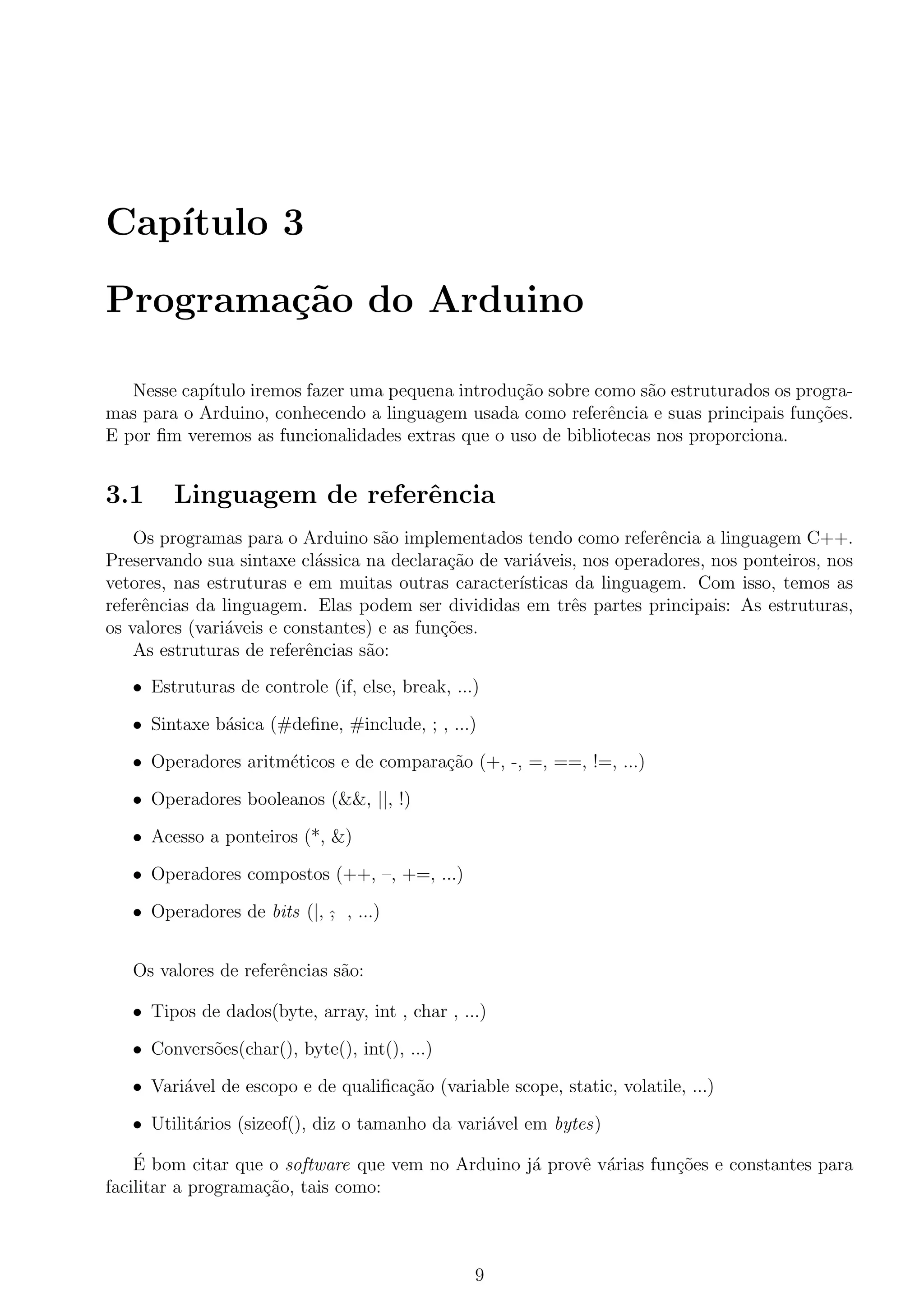 Cap´ıtulo 3
Programa¸c˜ao do Arduino
Nesse cap´ıtulo iremos fazer uma pequena introdu¸c˜ao sobre como s˜ao estruturados os progra-
mas para o Arduino, conhecendo a linguagem usada como referˆencia e suas principais fun¸c˜oes.
E por ﬁm veremos as funcionalidades extras que o uso de bibliotecas nos proporciona.
3.1 Linguagem de referˆencia
Os programas para o Arduino s˜ao implementados tendo como referˆencia a linguagem C++.
Preservando sua sintaxe cl´assica na declara¸c˜ao de vari´aveis, nos operadores, nos ponteiros, nos
vetores, nas estruturas e em muitas outras caracter´ısticas da linguagem. Com isso, temos as
referˆencias da linguagem. Elas podem ser divididas em trˆes partes principais: As estruturas,
os valores (vari´aveis e constantes) e as fun¸c˜oes.
As estruturas de referˆencias s˜ao:
• Estruturas de controle (if, else, break, ...)
• Sintaxe b´asica (#deﬁne, #include, ; , ...)
• Operadores aritm´eticos e de compara¸c˜ao (+, -, =, ==, !=, ...)
• Operadores booleanos (&&, ||, !)
• Acesso a ponteiros (*, &)
• Operadores compostos (++, –, +=, ...)
• Operadores de bits (|, ˆ, , ...)
Os valores de referˆencias s˜ao:
• Tipos de dados(byte, array, int , char , ...)
• Convers˜oes(char(), byte(), int(), ...)
• Vari´avel de escopo e de qualiﬁca¸c˜ao (variable scope, static, volatile, ...)
• Utilit´arios (sizeof(), diz o tamanho da vari´avel em bytes)
´E bom citar que o software que vem no Arduino j´a provˆe v´arias fun¸c˜oes e constantes para
facilitar a programa¸c˜ao, tais como:
9
 