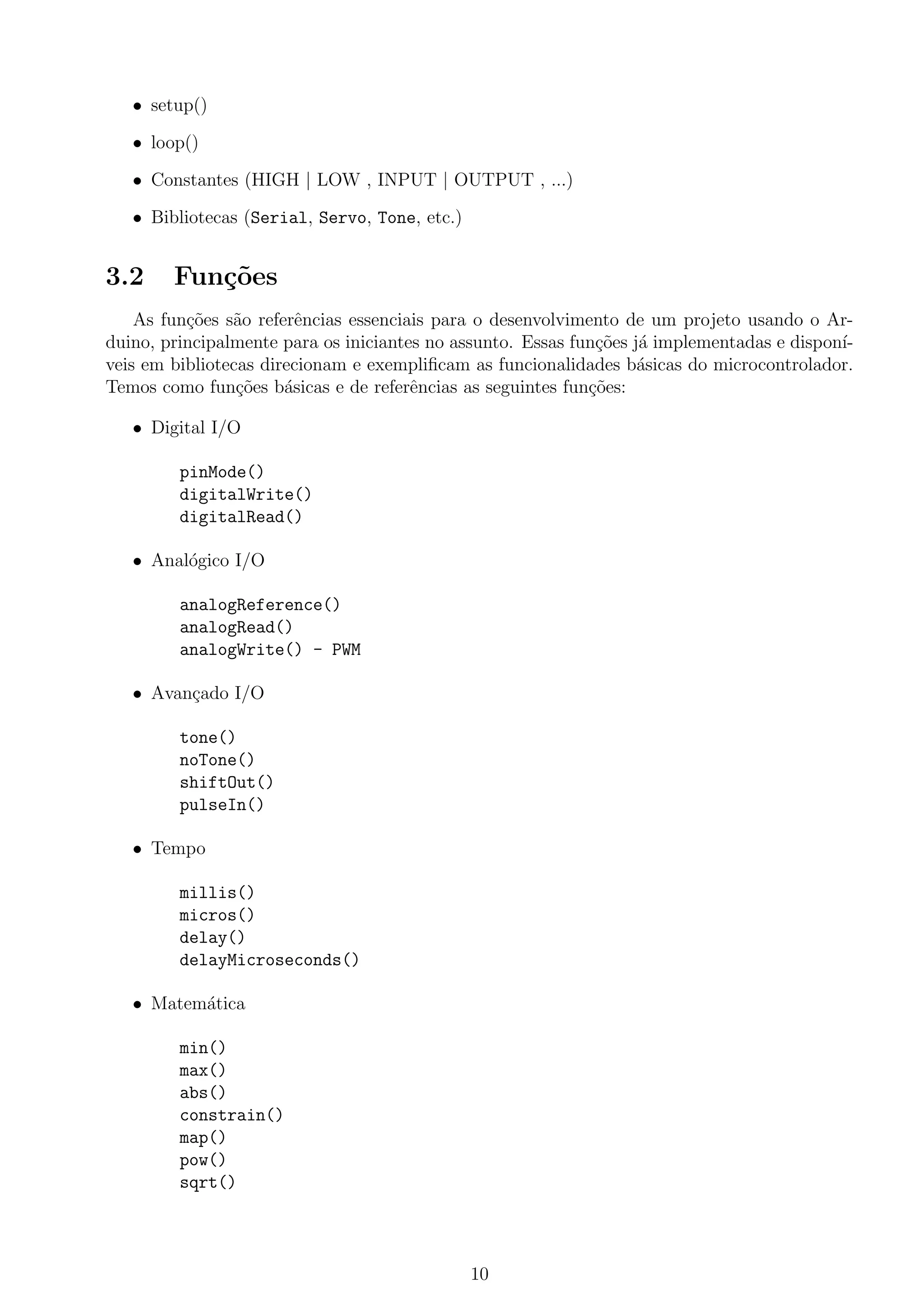 • setup()
• loop()
• Constantes (HIGH | LOW , INPUT | OUTPUT , ...)
• Bibliotecas (Serial, Servo, Tone, etc.)
3.2 Fun¸c˜oes
As fun¸c˜oes s˜ao referˆencias essenciais para o desenvolvimento de um projeto usando o Ar-
duino, principalmente para os iniciantes no assunto. Essas fun¸c˜oes j´a implementadas e dispon´ı-
veis em bibliotecas direcionam e exempliﬁcam as funcionalidades b´asicas do microcontrolador.
Temos como fun¸c˜oes b´asicas e de referˆencias as seguintes fun¸c˜oes:
• Digital I/O
pinMode()
digitalWrite()
digitalRead()
• Anal´ogico I/O
analogReference()
analogRead()
analogWrite() - PWM
• Avan¸cado I/O
tone()
noTone()
shiftOut()
pulseIn()
• Tempo
millis()
micros()
delay()
delayMicroseconds()
• Matem´atica
min()
max()
abs()
constrain()
map()
pow()
sqrt()
10
 