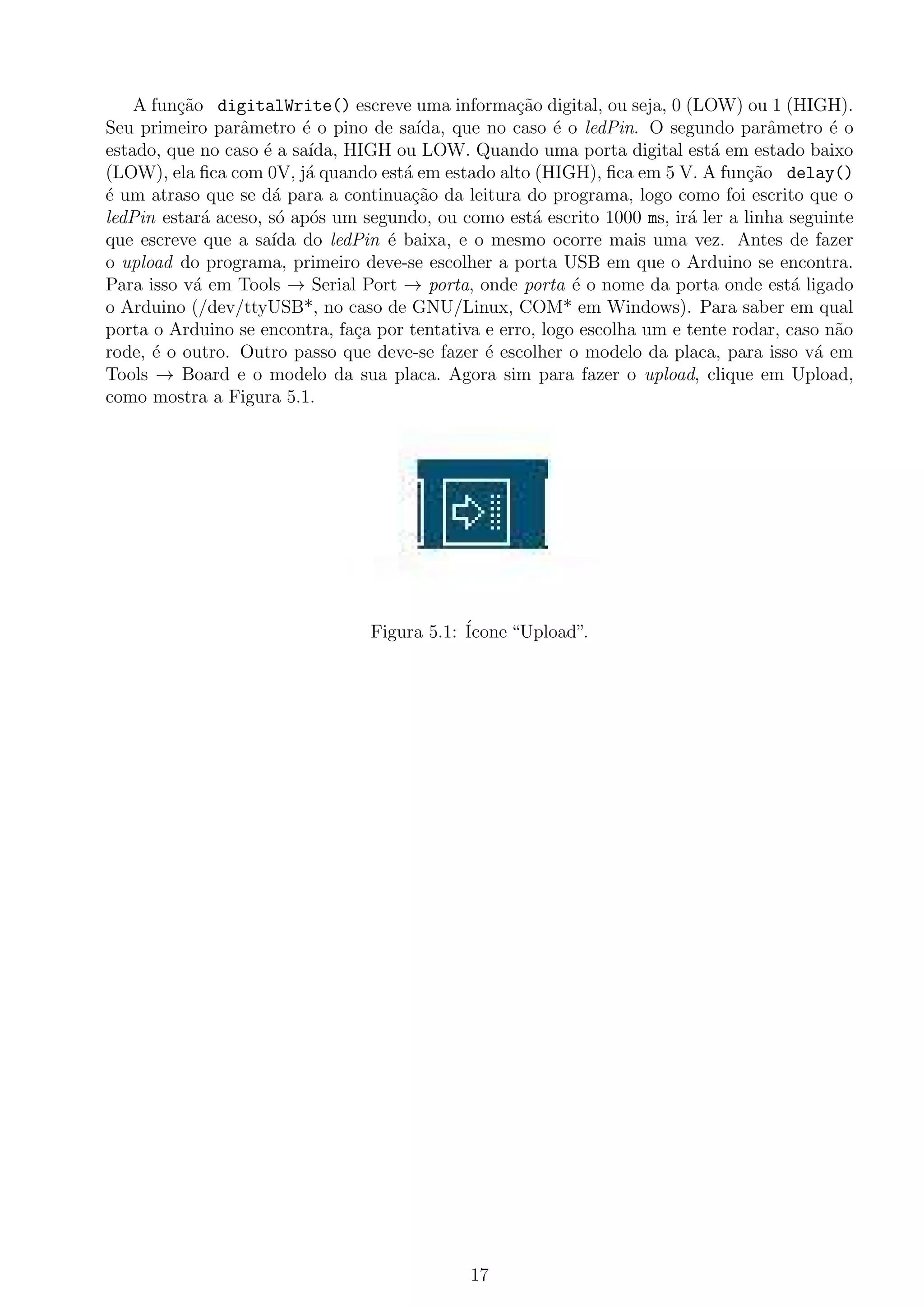 A fun¸c˜ao digitalWrite() escreve uma informa¸c˜ao digital, ou seja, 0 (LOW) ou 1 (HIGH).
Seu primeiro parˆametro ´e o pino de sa´ıda, que no caso ´e o ledPin. O segundo parˆametro ´e o
estado, que no caso ´e a sa´ıda, HIGH ou LOW. Quando uma porta digital est´a em estado baixo
(LOW), ela ﬁca com 0V, j´a quando est´a em estado alto (HIGH), ﬁca em 5 V. A fun¸c˜ao delay()
´e um atraso que se d´a para a continua¸c˜ao da leitura do programa, logo como foi escrito que o
ledPin estar´a aceso, s´o ap´os um segundo, ou como est´a escrito 1000 ms, ir´a ler a linha seguinte
que escreve que a sa´ıda do ledPin ´e baixa, e o mesmo ocorre mais uma vez. Antes de fazer
o upload do programa, primeiro deve-se escolher a porta USB em que o Arduino se encontra.
Para isso v´a em Tools → Serial Port → porta, onde porta ´e o nome da porta onde est´a ligado
o Arduino (/dev/ttyUSB*, no caso de GNU/Linux, COM* em Windows). Para saber em qual
porta o Arduino se encontra, fa¸ca por tentativa e erro, logo escolha um e tente rodar, caso n˜ao
rode, ´e o outro. Outro passo que deve-se fazer ´e escolher o modelo da placa, para isso v´a em
Tools → Board e o modelo da sua placa. Agora sim para fazer o upload, clique em Upload,
como mostra a Figura 5.1.
Figura 5.1: ´Icone “Upload”.
17
 
