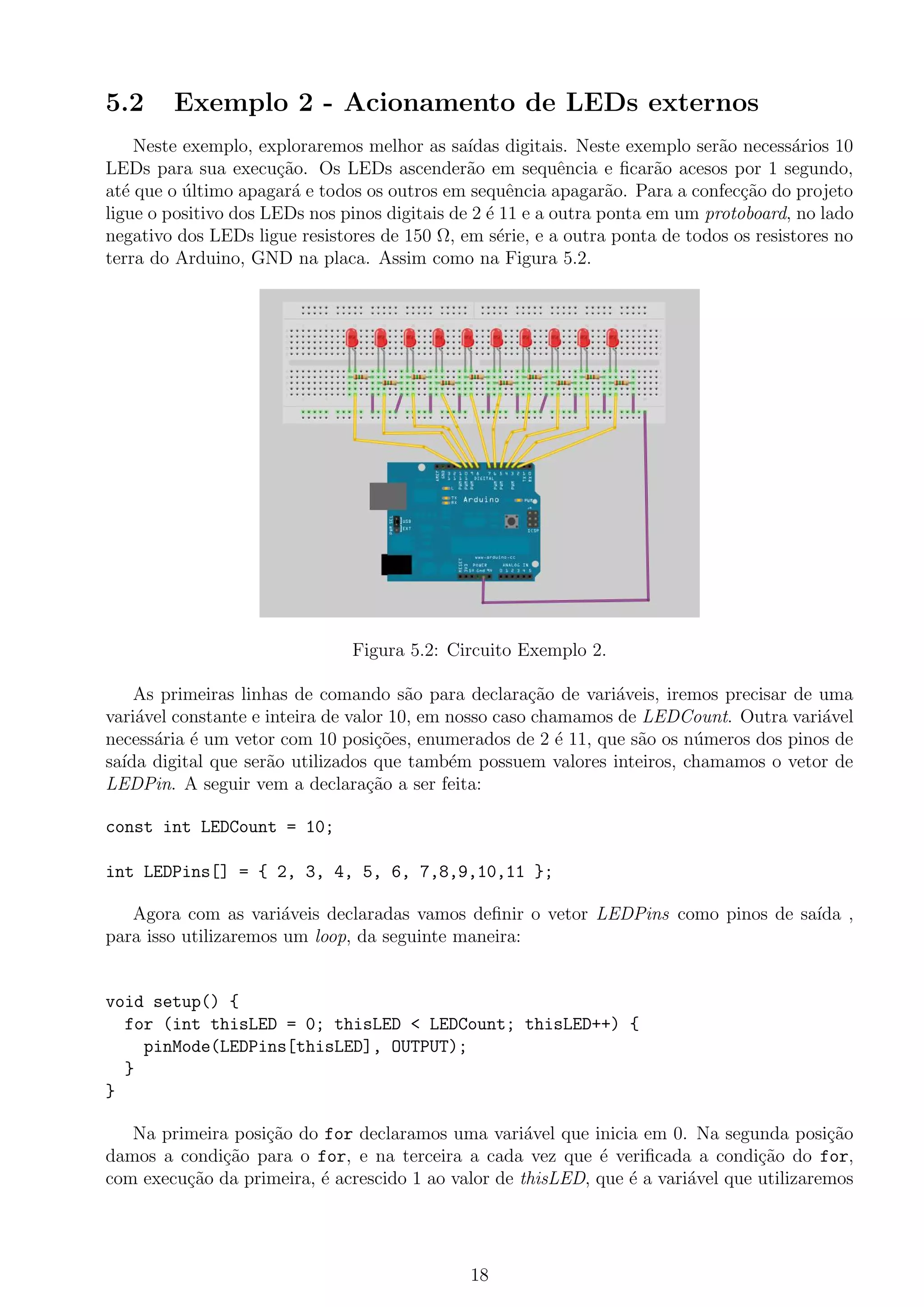 5.2 Exemplo 2 - Acionamento de LEDs externos
Neste exemplo, exploraremos melhor as sa´ıdas digitais. Neste exemplo ser˜ao necess´arios 10
LEDs para sua execu¸c˜ao. Os LEDs ascender˜ao em sequˆencia e ﬁcar˜ao acesos por 1 segundo,
at´e que o ´ultimo apagar´a e todos os outros em sequˆencia apagar˜ao. Para a confec¸c˜ao do projeto
ligue o positivo dos LEDs nos pinos digitais de 2 ´e 11 e a outra ponta em um protoboard, no lado
negativo dos LEDs ligue resistores de 150 Ω, em s´erie, e a outra ponta de todos os resistores no
terra do Arduino, GND na placa. Assim como na Figura 5.2.
Figura 5.2: Circuito Exemplo 2.
As primeiras linhas de comando s˜ao para declara¸c˜ao de vari´aveis, iremos precisar de uma
vari´avel constante e inteira de valor 10, em nosso caso chamamos de LEDCount. Outra vari´avel
necess´aria ´e um vetor com 10 posi¸c˜oes, enumerados de 2 ´e 11, que s˜ao os n´umeros dos pinos de
sa´ıda digital que ser˜ao utilizados que tamb´em possuem valores inteiros, chamamos o vetor de
LEDPin. A seguir vem a declara¸c˜ao a ser feita:
const int LEDCount = 10;
int LEDPins[] = { 2, 3, 4, 5, 6, 7,8,9,10,11 };
Agora com as vari´aveis declaradas vamos deﬁnir o vetor LEDPins como pinos de sa´ıda ,
para isso utilizaremos um loop, da seguinte maneira:
void setup() {
for (int thisLED = 0; thisLED < LEDCount; thisLED++) {
pinMode(LEDPins[thisLED], OUTPUT);
}
}
Na primeira posi¸c˜ao do for declaramos uma vari´avel que inicia em 0. Na segunda posi¸c˜ao
damos a condi¸c˜ao para o for, e na terceira a cada vez que ´e veriﬁcada a condi¸c˜ao do for,
com execu¸c˜ao da primeira, ´e acrescido 1 ao valor de thisLED, que ´e a vari´avel que utilizaremos
18
 