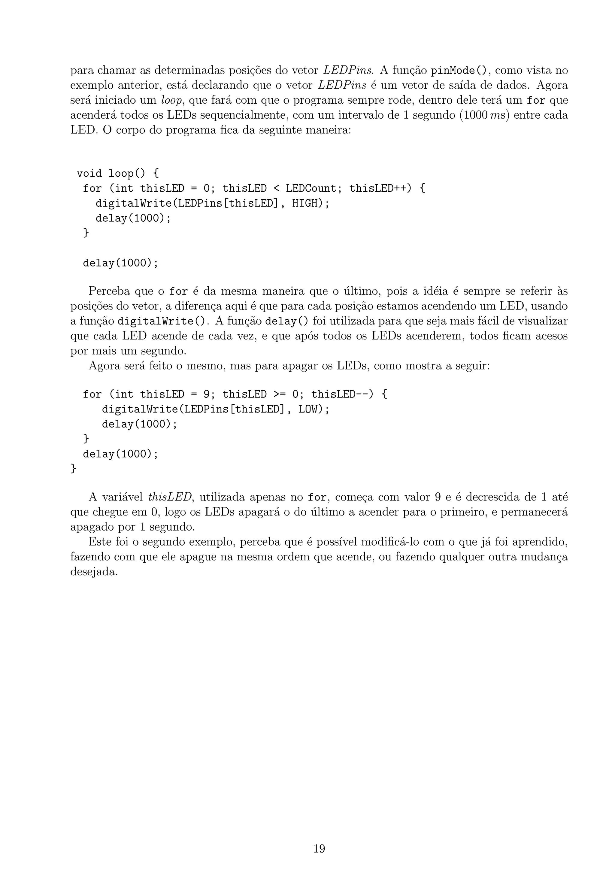 para chamar as determinadas posi¸c˜oes do vetor LEDPins. A fun¸c˜ao pinMode(), como vista no
exemplo anterior, est´a declarando que o vetor LEDPins ´e um vetor de sa´ıda de dados. Agora
ser´a iniciado um loop, que far´a com que o programa sempre rode, dentro dele ter´a um for que
acender´a todos os LEDs sequencialmente, com um intervalo de 1 segundo (1000 ms) entre cada
LED. O corpo do programa ﬁca da seguinte maneira:
void loop() {
for (int thisLED = 0; thisLED < LEDCount; thisLED++) {
digitalWrite(LEDPins[thisLED], HIGH);
delay(1000);
}
delay(1000);
Perceba que o for ´e da mesma maneira que o ´ultimo, pois a id´eia ´e sempre se referir `as
posi¸c˜oes do vetor, a diferen¸ca aqui ´e que para cada posi¸c˜ao estamos acendendo um LED, usando
a fun¸c˜ao digitalWrite(). A fun¸c˜ao delay() foi utilizada para que seja mais f´acil de visualizar
que cada LED acende de cada vez, e que ap´os todos os LEDs acenderem, todos ﬁcam acesos
por mais um segundo.
Agora ser´a feito o mesmo, mas para apagar os LEDs, como mostra a seguir:
for (int thisLED = 9; thisLED >= 0; thisLED--) {
digitalWrite(LEDPins[thisLED], LOW);
delay(1000);
}
delay(1000);
}
A vari´avel thisLED, utilizada apenas no for, come¸ca com valor 9 e ´e decrescida de 1 at´e
que chegue em 0, logo os LEDs apagar´a o do ´ultimo a acender para o primeiro, e permanecer´a
apagado por 1 segundo.
Este foi o segundo exemplo, perceba que ´e poss´ıvel modiﬁc´a-lo com o que j´a foi aprendido,
fazendo com que ele apague na mesma ordem que acende, ou fazendo qualquer outra mudan¸ca
desejada.
19
 
