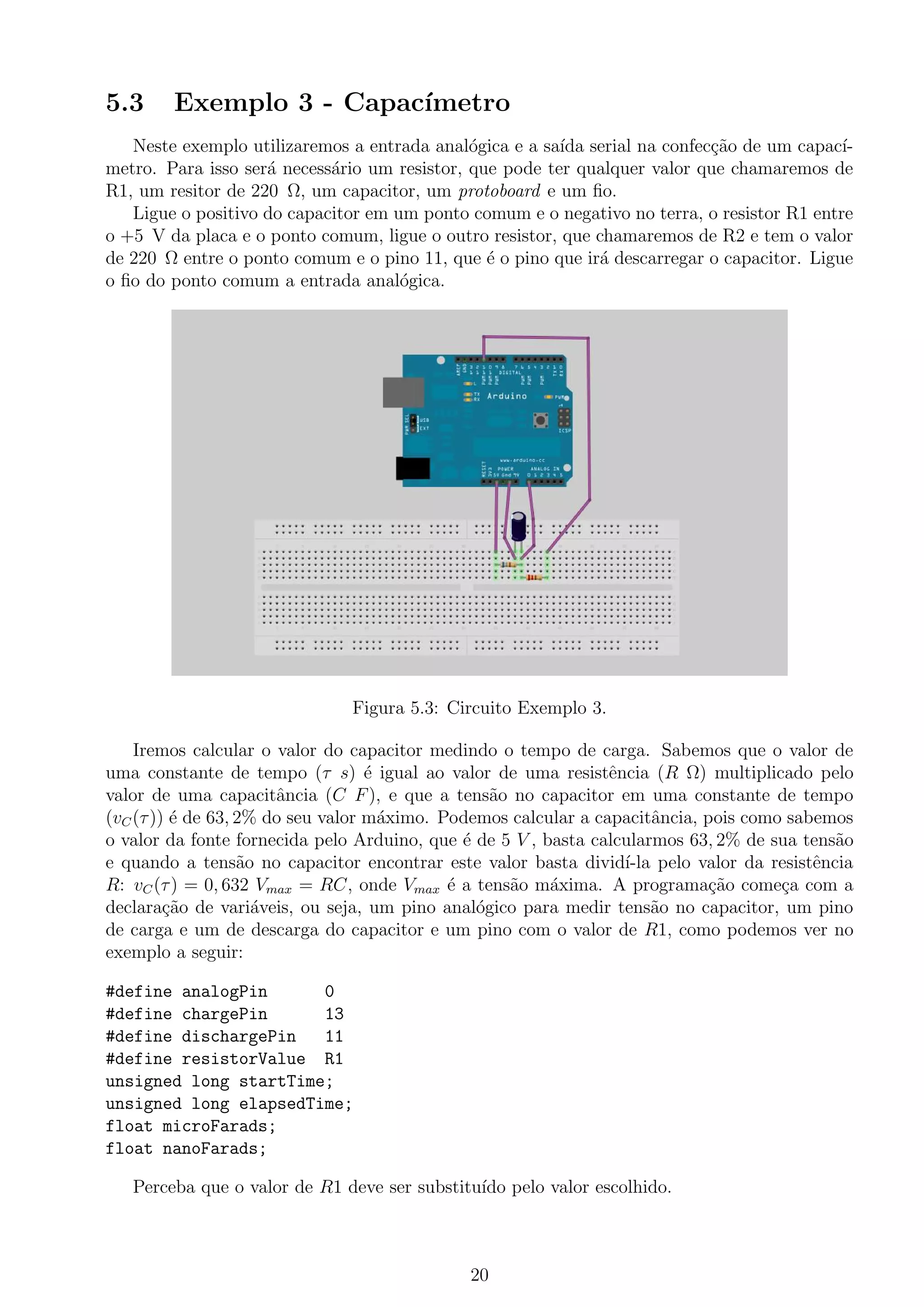 5.3 Exemplo 3 - Capac´ımetro
Neste exemplo utilizaremos a entrada anal´ogica e a sa´ıda serial na confec¸c˜ao de um capac´ı-
metro. Para isso ser´a necess´ario um resistor, que pode ter qualquer valor que chamaremos de
R1, um resitor de 220 Ω, um capacitor, um protoboard e um ﬁo.
Ligue o positivo do capacitor em um ponto comum e o negativo no terra, o resistor R1 entre
o +5 V da placa e o ponto comum, ligue o outro resistor, que chamaremos de R2 e tem o valor
de 220 Ω entre o ponto comum e o pino 11, que ´e o pino que ir´a descarregar o capacitor. Ligue
o ﬁo do ponto comum a entrada anal´ogica.
Figura 5.3: Circuito Exemplo 3.
Iremos calcular o valor do capacitor medindo o tempo de carga. Sabemos que o valor de
uma constante de tempo (τ s) ´e igual ao valor de uma resistˆencia (R Ω) multiplicado pelo
valor de uma capacitˆancia (C F), e que a tens˜ao no capacitor em uma constante de tempo
(vC(τ)) ´e de 63, 2% do seu valor m´aximo. Podemos calcular a capacitˆancia, pois como sabemos
o valor da fonte fornecida pelo Arduino, que ´e de 5 V , basta calcularmos 63, 2% de sua tens˜ao
e quando a tens˜ao no capacitor encontrar este valor basta divid´ı-la pelo valor da resistˆencia
R: vC(τ) = 0, 632 Vmax = RC, onde Vmax ´e a tens˜ao m´axima. A programa¸c˜ao come¸ca com a
declara¸c˜ao de vari´aveis, ou seja, um pino anal´ogico para medir tens˜ao no capacitor, um pino
de carga e um de descarga do capacitor e um pino com o valor de R1, como podemos ver no
exemplo a seguir:
#define analogPin 0
#define chargePin 13
#define dischargePin 11
#define resistorValue R1
unsigned long startTime;
unsigned long elapsedTime;
float microFarads;
float nanoFarads;
Perceba que o valor de R1 deve ser substitu´ıdo pelo valor escolhido.
20
 