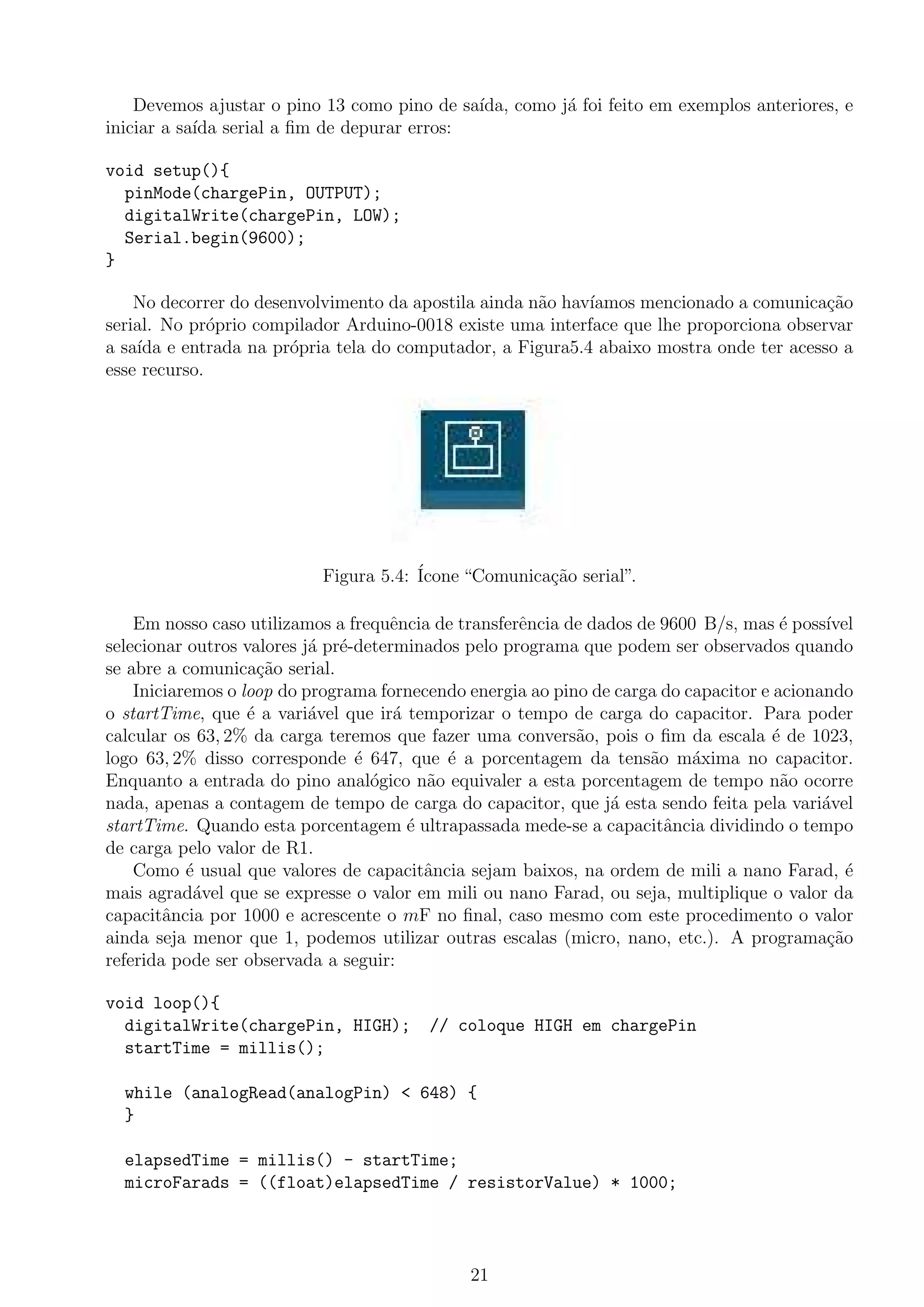 Devemos ajustar o pino 13 como pino de sa´ıda, como j´a foi feito em exemplos anteriores, e
iniciar a sa´ıda serial a ﬁm de depurar erros:
void setup(){
pinMode(chargePin, OUTPUT);
digitalWrite(chargePin, LOW);
Serial.begin(9600);
}
No decorrer do desenvolvimento da apostila ainda n˜ao hav´ıamos mencionado a comunica¸c˜ao
serial. No pr´oprio compilador Arduino-0018 existe uma interface que lhe proporciona observar
a sa´ıda e entrada na pr´opria tela do computador, a Figura5.4 abaixo mostra onde ter acesso a
esse recurso.
Figura 5.4: ´Icone “Comunica¸c˜ao serial”.
Em nosso caso utilizamos a frequˆencia de transferˆencia de dados de 9600 B/s, mas ´e poss´ıvel
selecionar outros valores j´a pr´e-determinados pelo programa que podem ser observados quando
se abre a comunica¸c˜ao serial.
Iniciaremos o loop do programa fornecendo energia ao pino de carga do capacitor e acionando
o startTime, que ´e a vari´avel que ir´a temporizar o tempo de carga do capacitor. Para poder
calcular os 63, 2% da carga teremos que fazer uma convers˜ao, pois o ﬁm da escala ´e de 1023,
logo 63, 2% disso corresponde ´e 647, que ´e a porcentagem da tens˜ao m´axima no capacitor.
Enquanto a entrada do pino anal´ogico n˜ao equivaler a esta porcentagem de tempo n˜ao ocorre
nada, apenas a contagem de tempo de carga do capacitor, que j´a esta sendo feita pela vari´avel
startTime. Quando esta porcentagem ´e ultrapassada mede-se a capacitˆancia dividindo o tempo
de carga pelo valor de R1.
Como ´e usual que valores de capacitˆancia sejam baixos, na ordem de mili a nano Farad, ´e
mais agrad´avel que se expresse o valor em mili ou nano Farad, ou seja, multiplique o valor da
capacitˆancia por 1000 e acrescente o mF no ﬁnal, caso mesmo com este procedimento o valor
ainda seja menor que 1, podemos utilizar outras escalas (micro, nano, etc.). A programa¸c˜ao
referida pode ser observada a seguir:
void loop(){
digitalWrite(chargePin, HIGH); // coloque HIGH em chargePin
startTime = millis();
while (analogRead(analogPin) < 648) {
}
elapsedTime = millis() - startTime;
microFarads = ((float)elapsedTime / resistorValue) * 1000;
21
 