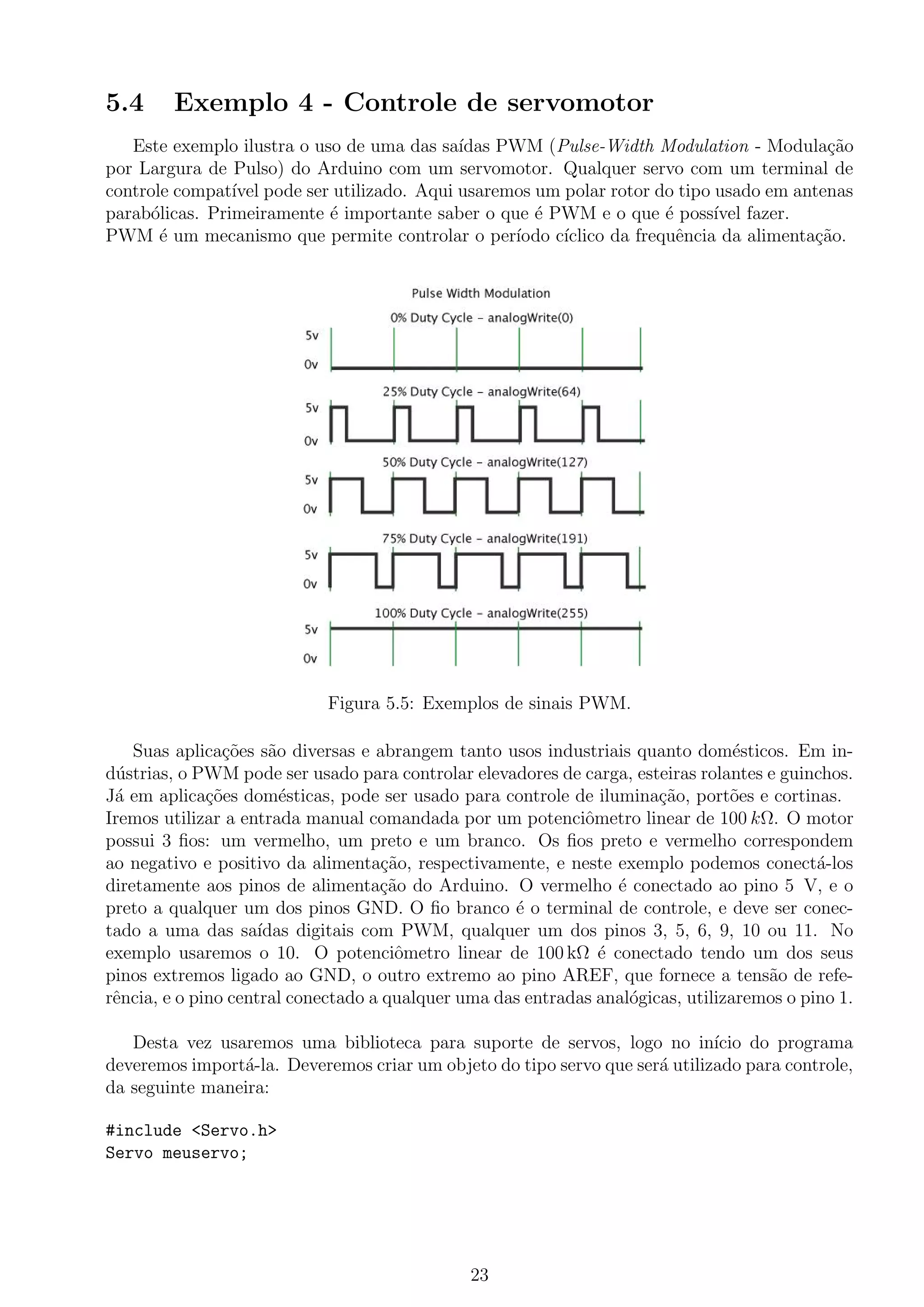 5.4 Exemplo 4 - Controle de servomotor
Este exemplo ilustra o uso de uma das sa´ıdas PWM (Pulse-Width Modulation - Modula¸c˜ao
por Largura de Pulso) do Arduino com um servomotor. Qualquer servo com um terminal de
controle compat´ıvel pode ser utilizado. Aqui usaremos um polar rotor do tipo usado em antenas
parab´olicas. Primeiramente ´e importante saber o que ´e PWM e o que ´e poss´ıvel fazer.
PWM ´e um mecanismo que permite controlar o per´ıodo c´ıclico da frequˆencia da alimenta¸c˜ao.
Figura 5.5: Exemplos de sinais PWM.
Suas aplica¸c˜oes s˜ao diversas e abrangem tanto usos industriais quanto dom´esticos. Em in-
d´ustrias, o PWM pode ser usado para controlar elevadores de carga, esteiras rolantes e guinchos.
J´a em aplica¸c˜oes dom´esticas, pode ser usado para controle de ilumina¸c˜ao, port˜oes e cortinas.
Iremos utilizar a entrada manual comandada por um potenciˆometro linear de 100 kΩ. O motor
possui 3 ﬁos: um vermelho, um preto e um branco. Os ﬁos preto e vermelho correspondem
ao negativo e positivo da alimenta¸c˜ao, respectivamente, e neste exemplo podemos conect´a-los
diretamente aos pinos de alimenta¸c˜ao do Arduino. O vermelho ´e conectado ao pino 5 V, e o
preto a qualquer um dos pinos GND. O ﬁo branco ´e o terminal de controle, e deve ser conec-
tado a uma das sa´ıdas digitais com PWM, qualquer um dos pinos 3, 5, 6, 9, 10 ou 11. No
exemplo usaremos o 10. O potenciˆometro linear de 100 kΩ ´e conectado tendo um dos seus
pinos extremos ligado ao GND, o outro extremo ao pino AREF, que fornece a tens˜ao de refe-
rˆencia, e o pino central conectado a qualquer uma das entradas anal´ogicas, utilizaremos o pino 1.
Desta vez usaremos uma biblioteca para suporte de servos, logo no in´ıcio do programa
deveremos import´a-la. Deveremos criar um objeto do tipo servo que ser´a utilizado para controle,
da seguinte maneira:
#include <Servo.h>
Servo meuservo;
23
 