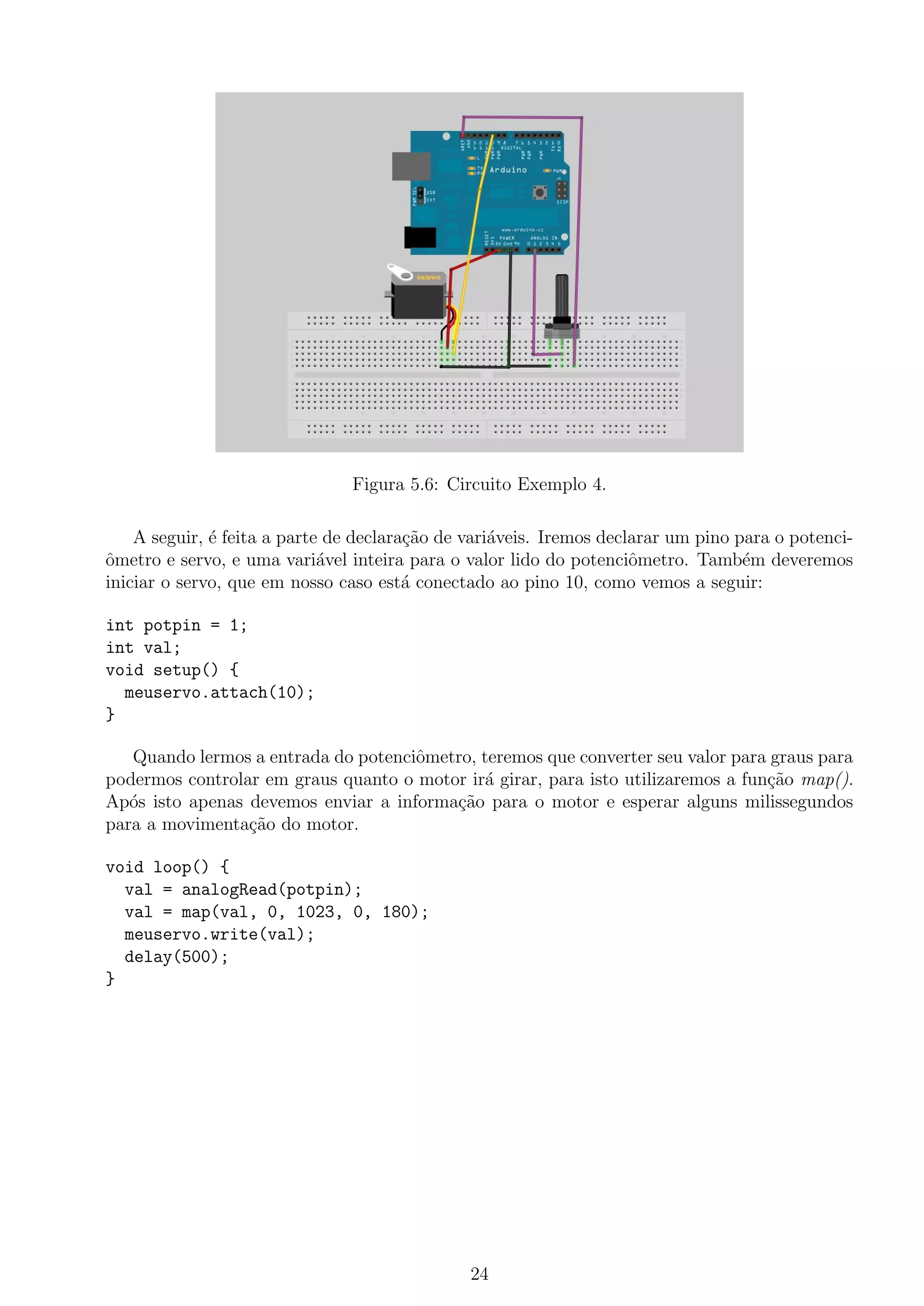 Figura 5.6: Circuito Exemplo 4.
A seguir, ´e feita a parte de declara¸c˜ao de vari´aveis. Iremos declarar um pino para o potenci-
ˆometro e servo, e uma vari´avel inteira para o valor lido do potenciˆometro. Tamb´em deveremos
iniciar o servo, que em nosso caso est´a conectado ao pino 10, como vemos a seguir:
int potpin = 1;
int val;
void setup() {
meuservo.attach(10);
}
Quando lermos a entrada do potenciˆometro, teremos que converter seu valor para graus para
podermos controlar em graus quanto o motor ir´a girar, para isto utilizaremos a fun¸c˜ao map().
Ap´os isto apenas devemos enviar a informa¸c˜ao para o motor e esperar alguns milissegundos
para a movimenta¸c˜ao do motor.
void loop() {
val = analogRead(potpin);
val = map(val, 0, 1023, 0, 180);
meuservo.write(val);
delay(500);
}
24
 