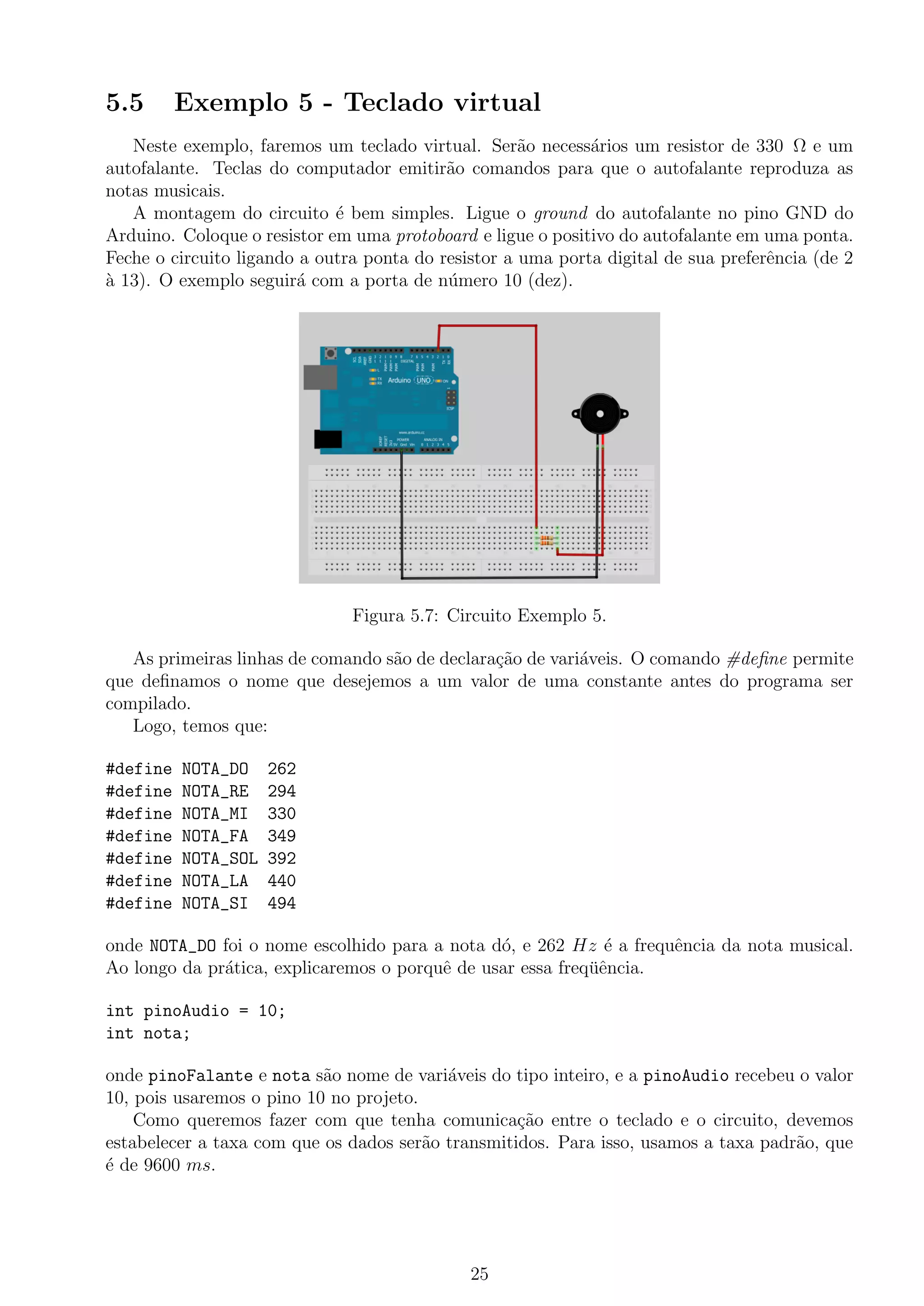 5.5 Exemplo 5 - Teclado virtual
Neste exemplo, faremos um teclado virtual. Ser˜ao necess´arios um resistor de 330 Ω e um
autofalante. Teclas do computador emitir˜ao comandos para que o autofalante reproduza as
notas musicais.
A montagem do circuito ´e bem simples. Ligue o ground do autofalante no pino GND do
Arduino. Coloque o resistor em uma protoboard e ligue o positivo do autofalante em uma ponta.
Feche o circuito ligando a outra ponta do resistor a uma porta digital de sua preferˆencia (de 2
`a 13). O exemplo seguir´a com a porta de n´umero 10 (dez).
Figura 5.7: Circuito Exemplo 5.
As primeiras linhas de comando s˜ao de declara¸c˜ao de vari´aveis. O comando #deﬁne permite
que deﬁnamos o nome que desejemos a um valor de uma constante antes do programa ser
compilado.
Logo, temos que:
#define NOTA_DO 262
#define NOTA_RE 294
#define NOTA_MI 330
#define NOTA_FA 349
#define NOTA_SOL 392
#define NOTA_LA 440
#define NOTA_SI 494
onde NOTA_DO foi o nome escolhido para a nota d´o, e 262 Hz ´e a frequˆencia da nota musical.
Ao longo da pr´atica, explicaremos o porquˆe de usar essa freq¨uˆencia.
int pinoAudio = 10;
int nota;
onde pinoFalante e nota s˜ao nome de vari´aveis do tipo inteiro, e a pinoAudio recebeu o valor
10, pois usaremos o pino 10 no projeto.
Como queremos fazer com que tenha comunica¸c˜ao entre o teclado e o circuito, devemos
estabelecer a taxa com que os dados ser˜ao transmitidos. Para isso, usamos a taxa padr˜ao, que
´e de 9600 ms.
25
 