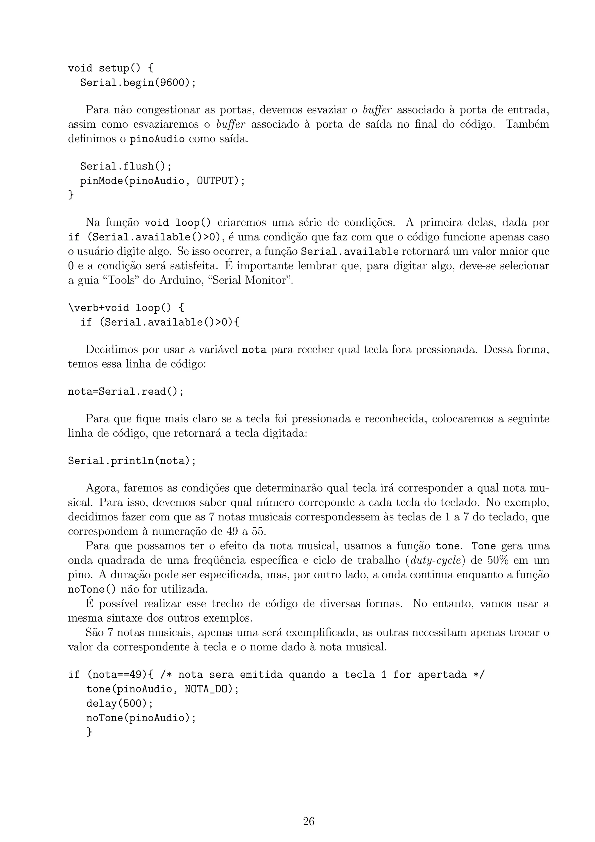 void setup() {
Serial.begin(9600);
Para n˜ao congestionar as portas, devemos esvaziar o buﬀer associado `a porta de entrada,
assim como esvaziaremos o buﬀer associado `a porta de sa´ıda no ﬁnal do c´odigo. Tamb´em
deﬁnimos o pinoAudio como sa´ıda.
Serial.flush();
pinMode(pinoAudio, OUTPUT);
}
Na fun¸c˜ao void loop() criaremos uma s´erie de condi¸c˜oes. A primeira delas, dada por
if (Serial.available()>0), ´e uma condi¸c˜ao que faz com que o c´odigo funcione apenas caso
o usu´ario digite algo. Se isso ocorrer, a fun¸c˜ao Serial.available retornar´a um valor maior que
0 e a condi¸c˜ao ser´a satisfeita. ´E importante lembrar que, para digitar algo, deve-se selecionar
a guia “Tools” do Arduino, “Serial Monitor”.
verb+void loop() {
if (Serial.available()>0){
Decidimos por usar a vari´avel nota para receber qual tecla fora pressionada. Dessa forma,
temos essa linha de c´odigo:
nota=Serial.read();
Para que ﬁque mais claro se a tecla foi pressionada e reconhecida, colocaremos a seguinte
linha de c´odigo, que retornar´a a tecla digitada:
Serial.println(nota);
Agora, faremos as condi¸c˜oes que determinar˜ao qual tecla ir´a corresponder a qual nota mu-
sical. Para isso, devemos saber qual n´umero correponde a cada tecla do teclado. No exemplo,
decidimos fazer com que as 7 notas musicais correspondessem `as teclas de 1 a 7 do teclado, que
correspondem `a numera¸c˜ao de 49 a 55.
Para que possamos ter o efeito da nota musical, usamos a fun¸c˜ao tone. Tone gera uma
onda quadrada de uma freq¨uˆencia espec´ıﬁca e ciclo de trabalho (duty-cycle) de 50% em um
pino. A dura¸c˜ao pode ser especiﬁcada, mas, por outro lado, a onda continua enquanto a fun¸c˜ao
noTone() n˜ao for utilizada.
´E poss´ıvel realizar esse trecho de c´odigo de diversas formas. No entanto, vamos usar a
mesma sintaxe dos outros exemplos.
S˜ao 7 notas musicais, apenas uma ser´a exempliﬁcada, as outras necessitam apenas trocar o
valor da correspondente `a tecla e o nome dado `a nota musical.
if (nota==49){ /* nota sera emitida quando a tecla 1 for apertada */
tone(pinoAudio, NOTA_DO);
delay(500);
noTone(pinoAudio);
}
26
 