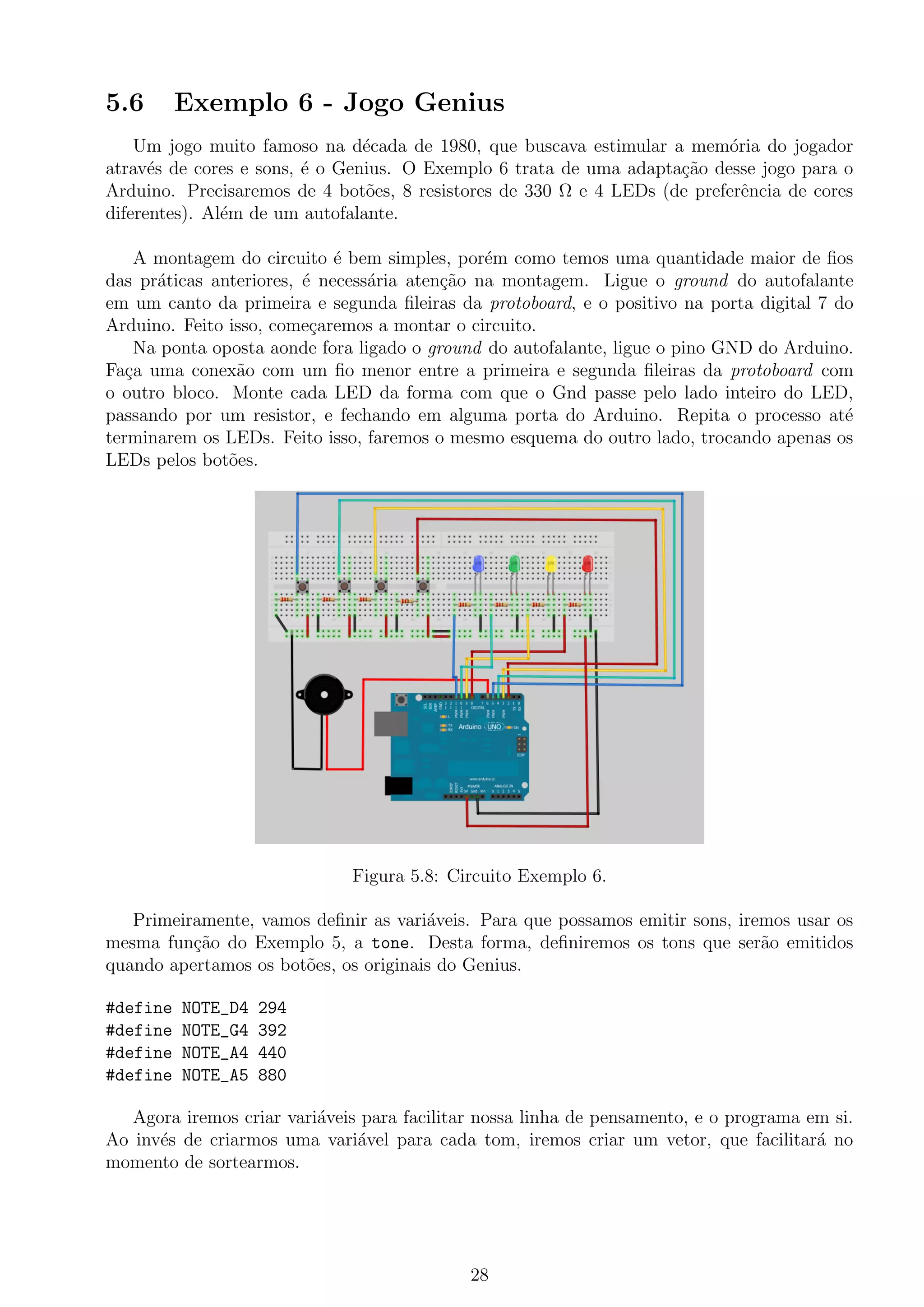 5.6 Exemplo 6 - Jogo Genius
Um jogo muito famoso na d´ecada de 1980, que buscava estimular a mem´oria do jogador
atrav´es de cores e sons, ´e o Genius. O Exemplo 6 trata de uma adapta¸c˜ao desse jogo para o
Arduino. Precisaremos de 4 bot˜oes, 8 resistores de 330 Ω e 4 LEDs (de preferˆencia de cores
diferentes). Al´em de um autofalante.
A montagem do circuito ´e bem simples, por´em como temos uma quantidade maior de ﬁos
das pr´aticas anteriores, ´e necess´aria aten¸c˜ao na montagem. Ligue o ground do autofalante
em um canto da primeira e segunda ﬁleiras da protoboard, e o positivo na porta digital 7 do
Arduino. Feito isso, come¸caremos a montar o circuito.
Na ponta oposta aonde fora ligado o ground do autofalante, ligue o pino GND do Arduino.
Fa¸ca uma conex˜ao com um ﬁo menor entre a primeira e segunda ﬁleiras da protoboard com
o outro bloco. Monte cada LED da forma com que o Gnd passe pelo lado inteiro do LED,
passando por um resistor, e fechando em alguma porta do Arduino. Repita o processo at´e
terminarem os LEDs. Feito isso, faremos o mesmo esquema do outro lado, trocando apenas os
LEDs pelos bot˜oes.
Figura 5.8: Circuito Exemplo 6.
Primeiramente, vamos deﬁnir as vari´aveis. Para que possamos emitir sons, iremos usar os
mesma fun¸c˜ao do Exemplo 5, a tone. Desta forma, deﬁniremos os tons que ser˜ao emitidos
quando apertamos os bot˜oes, os originais do Genius.
#define NOTE_D4 294
#define NOTE_G4 392
#define NOTE_A4 440
#define NOTE_A5 880
Agora iremos criar vari´aveis para facilitar nossa linha de pensamento, e o programa em si.
Ao inv´es de criarmos uma vari´avel para cada tom, iremos criar um vetor, que facilitar´a no
momento de sortearmos.
28
 