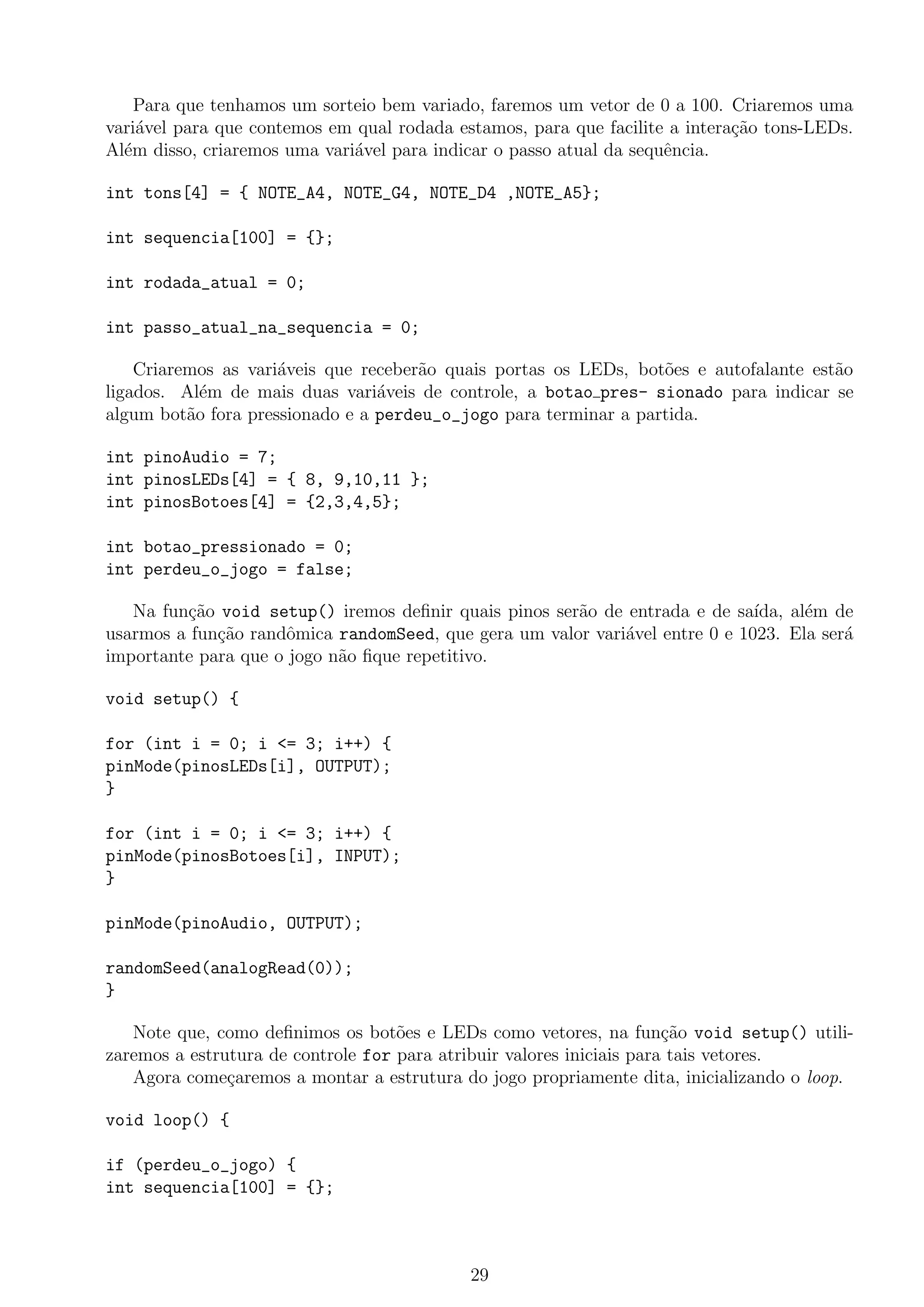 Para que tenhamos um sorteio bem variado, faremos um vetor de 0 a 100. Criaremos uma
vari´avel para que contemos em qual rodada estamos, para que facilite a intera¸c˜ao tons-LEDs.
Al´em disso, criaremos uma vari´avel para indicar o passo atual da sequˆencia.
int tons[4] = { NOTE_A4, NOTE_G4, NOTE_D4 ,NOTE_A5};
int sequencia[100] = {};
int rodada_atual = 0;
int passo_atual_na_sequencia = 0;
Criaremos as vari´aveis que receber˜ao quais portas os LEDs, bot˜oes e autofalante est˜ao
ligados. Al´em de mais duas vari´aveis de controle, a botao pres- sionado para indicar se
algum bot˜ao fora pressionado e a perdeu_o_jogo para terminar a partida.
int pinoAudio = 7;
int pinosLEDs[4] = { 8, 9,10,11 };
int pinosBotoes[4] = {2,3,4,5};
int botao_pressionado = 0;
int perdeu_o_jogo = false;
Na fun¸c˜ao void setup() iremos deﬁnir quais pinos ser˜ao de entrada e de sa´ıda, al´em de
usarmos a fun¸c˜ao randˆomica randomSeed, que gera um valor vari´avel entre 0 e 1023. Ela ser´a
importante para que o jogo n˜ao ﬁque repetitivo.
void setup() {
for (int i = 0; i <= 3; i++) {
pinMode(pinosLEDs[i], OUTPUT);
}
for (int i = 0; i <= 3; i++) {
pinMode(pinosBotoes[i], INPUT);
}
pinMode(pinoAudio, OUTPUT);
randomSeed(analogRead(0));
}
Note que, como deﬁnimos os bot˜oes e LEDs como vetores, na fun¸c˜ao void setup() utili-
zaremos a estrutura de controle for para atribuir valores iniciais para tais vetores.
Agora come¸caremos a montar a estrutura do jogo propriamente dita, inicializando o loop.
void loop() {
if (perdeu_o_jogo) {
int sequencia[100] = {};
29
 