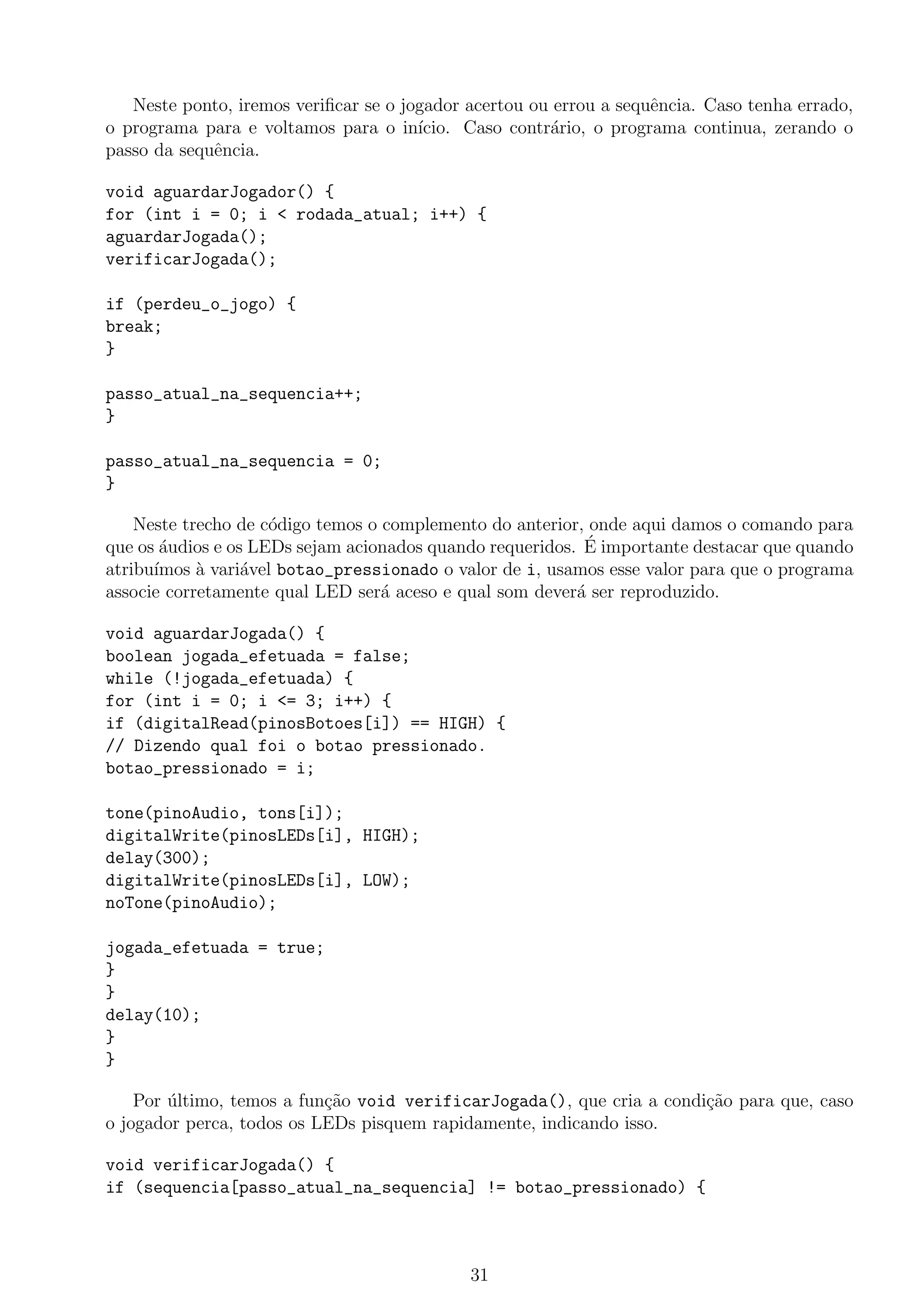 Neste ponto, iremos veriﬁcar se o jogador acertou ou errou a sequˆencia. Caso tenha errado,
o programa para e voltamos para o in´ıcio. Caso contr´ario, o programa continua, zerando o
passo da sequˆencia.
void aguardarJogador() {
for (int i = 0; i < rodada_atual; i++) {
aguardarJogada();
verificarJogada();
if (perdeu_o_jogo) {
break;
}
passo_atual_na_sequencia++;
}
passo_atual_na_sequencia = 0;
}
Neste trecho de c´odigo temos o complemento do anterior, onde aqui damos o comando para
que os ´audios e os LEDs sejam acionados quando requeridos. ´E importante destacar que quando
atribu´ımos `a vari´avel botao_pressionado o valor de i, usamos esse valor para que o programa
associe corretamente qual LED ser´a aceso e qual som dever´a ser reproduzido.
void aguardarJogada() {
boolean jogada_efetuada = false;
while (!jogada_efetuada) {
for (int i = 0; i <= 3; i++) {
if (digitalRead(pinosBotoes[i]) == HIGH) {
// Dizendo qual foi o botao pressionado.
botao_pressionado = i;
tone(pinoAudio, tons[i]);
digitalWrite(pinosLEDs[i], HIGH);
delay(300);
digitalWrite(pinosLEDs[i], LOW);
noTone(pinoAudio);
jogada_efetuada = true;
}
}
delay(10);
}
}
Por ´ultimo, temos a fun¸c˜ao void verificarJogada(), que cria a condi¸c˜ao para que, caso
o jogador perca, todos os LEDs pisquem rapidamente, indicando isso.
void verificarJogada() {
if (sequencia[passo_atual_na_sequencia] != botao_pressionado) {
31
 