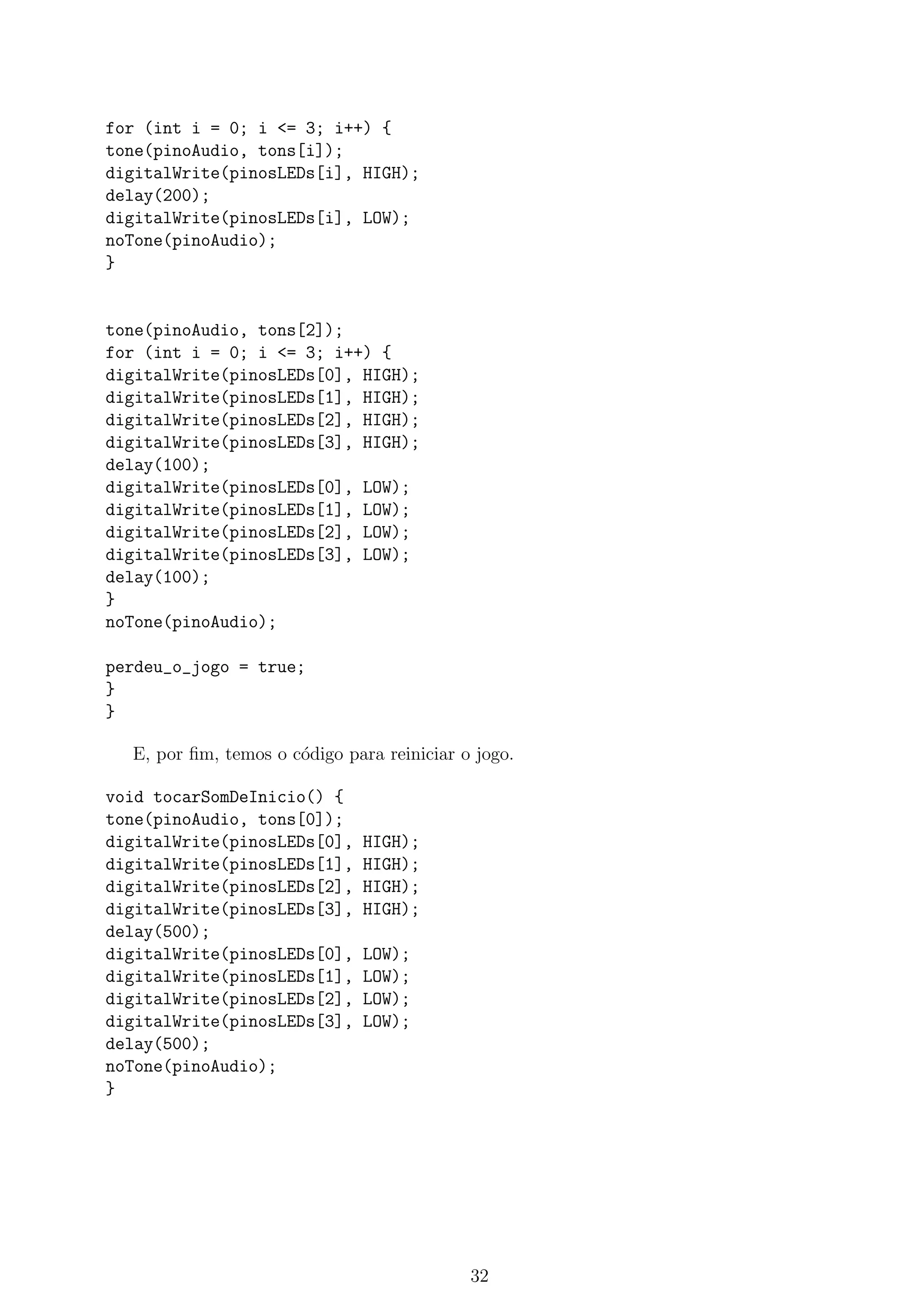 for (int i = 0; i <= 3; i++) {
tone(pinoAudio, tons[i]);
digitalWrite(pinosLEDs[i], HIGH);
delay(200);
digitalWrite(pinosLEDs[i], LOW);
noTone(pinoAudio);
}
tone(pinoAudio, tons[2]);
for (int i = 0; i <= 3; i++) {
digitalWrite(pinosLEDs[0], HIGH);
digitalWrite(pinosLEDs[1], HIGH);
digitalWrite(pinosLEDs[2], HIGH);
digitalWrite(pinosLEDs[3], HIGH);
delay(100);
digitalWrite(pinosLEDs[0], LOW);
digitalWrite(pinosLEDs[1], LOW);
digitalWrite(pinosLEDs[2], LOW);
digitalWrite(pinosLEDs[3], LOW);
delay(100);
}
noTone(pinoAudio);
perdeu_o_jogo = true;
}
}
E, por ﬁm, temos o c´odigo para reiniciar o jogo.
void tocarSomDeInicio() {
tone(pinoAudio, tons[0]);
digitalWrite(pinosLEDs[0], HIGH);
digitalWrite(pinosLEDs[1], HIGH);
digitalWrite(pinosLEDs[2], HIGH);
digitalWrite(pinosLEDs[3], HIGH);
delay(500);
digitalWrite(pinosLEDs[0], LOW);
digitalWrite(pinosLEDs[1], LOW);
digitalWrite(pinosLEDs[2], LOW);
digitalWrite(pinosLEDs[3], LOW);
delay(500);
noTone(pinoAudio);
}
32
 