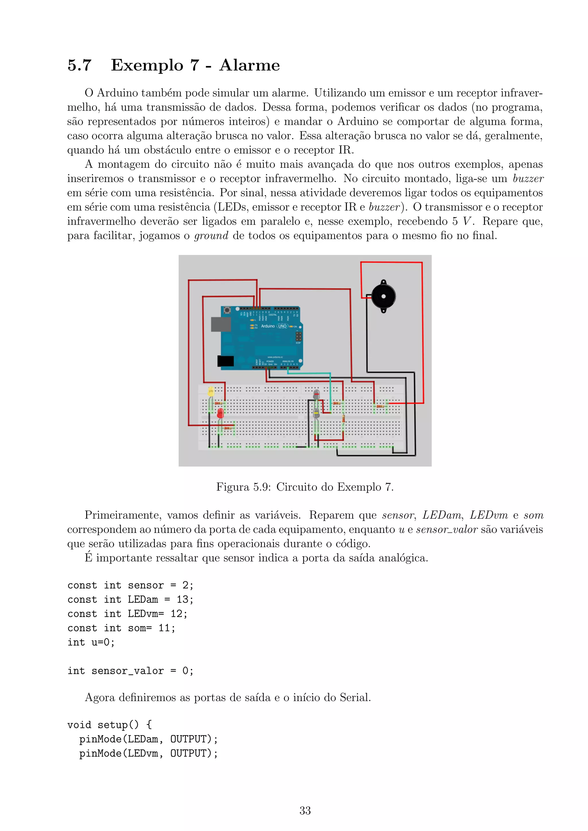 5.7 Exemplo 7 - Alarme
O Arduino tamb´em pode simular um alarme. Utilizando um emissor e um receptor infraver-
melho, h´a uma transmiss˜ao de dados. Dessa forma, podemos veriﬁcar os dados (no programa,
s˜ao representados por n´umeros inteiros) e mandar o Arduino se comportar de alguma forma,
caso ocorra alguma altera¸c˜ao brusca no valor. Essa altera¸c˜ao brusca no valor se d´a, geralmente,
quando h´a um obst´aculo entre o emissor e o receptor IR.
A montagem do circuito n˜ao ´e muito mais avan¸cada do que nos outros exemplos, apenas
inseriremos o transmissor e o receptor infravermelho. No circuito montado, liga-se um buzzer
em s´erie com uma resistˆencia. Por sinal, nessa atividade deveremos ligar todos os equipamentos
em s´erie com uma resistˆencia (LEDs, emissor e receptor IR e buzzer). O transmissor e o receptor
infravermelho dever˜ao ser ligados em paralelo e, nesse exemplo, recebendo 5 V . Repare que,
para facilitar, jogamos o ground de todos os equipamentos para o mesmo ﬁo no ﬁnal.
Figura 5.9: Circuito do Exemplo 7.
Primeiramente, vamos deﬁnir as vari´aveis. Reparem que sensor, LEDam, LEDvm e som
correspondem ao n´umero da porta de cada equipamento, enquanto u e sensor valor s˜ao vari´aveis
que ser˜ao utilizadas para ﬁns operacionais durante o c´odigo.
´E importante ressaltar que sensor indica a porta da sa´ıda anal´ogica.
const int sensor = 2;
const int LEDam = 13;
const int LEDvm= 12;
const int som= 11;
int u=0;
int sensor_valor = 0;
Agora deﬁniremos as portas de sa´ıda e o in´ıcio do Serial.
void setup() {
pinMode(LEDam, OUTPUT);
pinMode(LEDvm, OUTPUT);
33
 