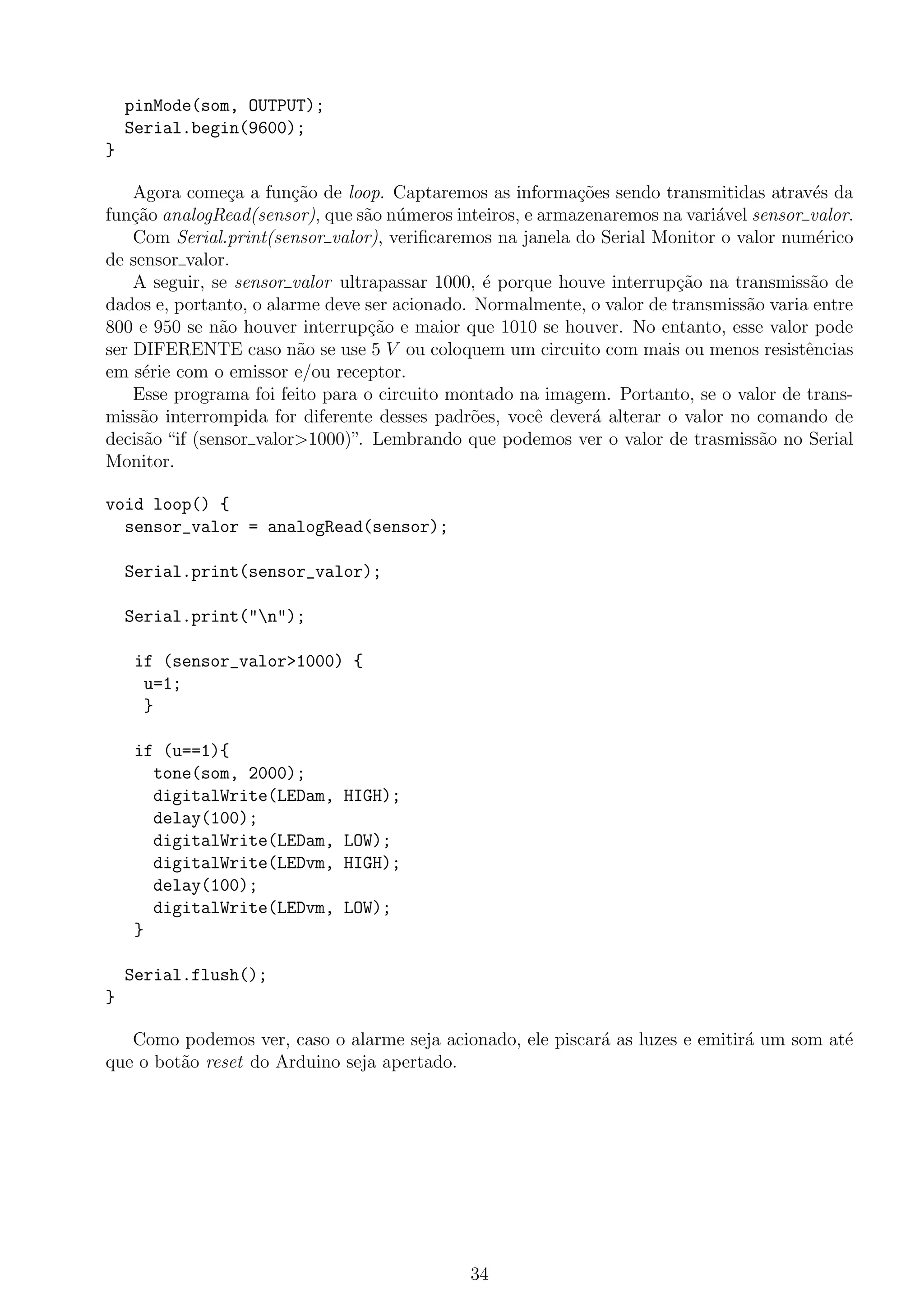 pinMode(som, OUTPUT);
Serial.begin(9600);
}
Agora come¸ca a fun¸c˜ao de loop. Captaremos as informa¸c˜oes sendo transmitidas atrav´es da
fun¸c˜ao analogRead(sensor), que s˜ao n´umeros inteiros, e armazenaremos na vari´avel sensor valor.
Com Serial.print(sensor valor), veriﬁcaremos na janela do Serial Monitor o valor num´erico
de sensor valor.
A seguir, se sensor valor ultrapassar 1000, ´e porque houve interrup¸c˜ao na transmiss˜ao de
dados e, portanto, o alarme deve ser acionado. Normalmente, o valor de transmiss˜ao varia entre
800 e 950 se n˜ao houver interrup¸c˜ao e maior que 1010 se houver. No entanto, esse valor pode
ser DIFERENTE caso n˜ao se use 5 V ou coloquem um circuito com mais ou menos resistˆencias
em s´erie com o emissor e/ou receptor.
Esse programa foi feito para o circuito montado na imagem. Portanto, se o valor de trans-
miss˜ao interrompida for diferente desses padr˜oes, vocˆe dever´a alterar o valor no comando de
decis˜ao “if (sensor valor>1000)”. Lembrando que podemos ver o valor de trasmiss˜ao no Serial
Monitor.
void loop() {
sensor_valor = analogRead(sensor);
Serial.print(sensor_valor);
Serial.print("n");
if (sensor_valor>1000) {
u=1;
}
if (u==1){
tone(som, 2000);
digitalWrite(LEDam, HIGH);
delay(100);
digitalWrite(LEDam, LOW);
digitalWrite(LEDvm, HIGH);
delay(100);
digitalWrite(LEDvm, LOW);
}
Serial.flush();
}
Como podemos ver, caso o alarme seja acionado, ele piscar´a as luzes e emitir´a um som at´e
que o bot˜ao reset do Arduino seja apertado.
34
 