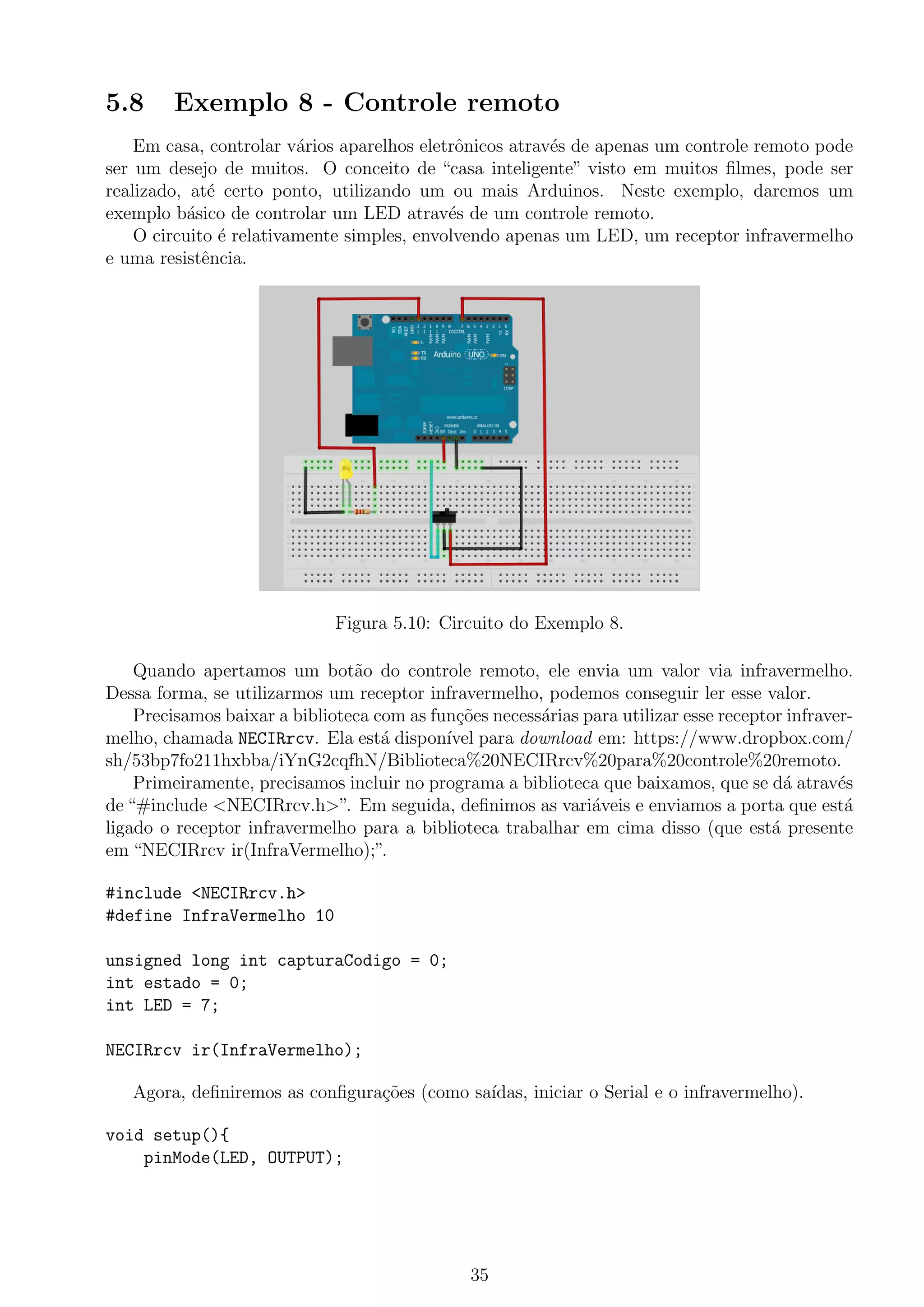 5.8 Exemplo 8 - Controle remoto
Em casa, controlar v´arios aparelhos eletrˆonicos atrav´es de apenas um controle remoto pode
ser um desejo de muitos. O conceito de “casa inteligente” visto em muitos ﬁlmes, pode ser
realizado, at´e certo ponto, utilizando um ou mais Arduinos. Neste exemplo, daremos um
exemplo b´asico de controlar um LED atrav´es de um controle remoto.
O circuito ´e relativamente simples, envolvendo apenas um LED, um receptor infravermelho
e uma resistˆencia.
Figura 5.10: Circuito do Exemplo 8.
Quando apertamos um bot˜ao do controle remoto, ele envia um valor via infravermelho.
Dessa forma, se utilizarmos um receptor infravermelho, podemos conseguir ler esse valor.
Precisamos baixar a biblioteca com as fun¸c˜oes necess´arias para utilizar esse receptor infraver-
melho, chamada NECIRrcv. Ela est´a dispon´ıvel para download em: https://www.dropbox.com/
sh/53bp7fo211hxbba/iYnG2cqfhN/Biblioteca%20NECIRrcv%20para%20controle%20remoto.
Primeiramente, precisamos incluir no programa a biblioteca que baixamos, que se d´a atrav´es
de “#include <NECIRrcv.h>”. Em seguida, deﬁnimos as vari´aveis e enviamos a porta que est´a
ligado o receptor infravermelho para a biblioteca trabalhar em cima disso (que est´a presente
em “NECIRrcv ir(InfraVermelho);”.
#include <NECIRrcv.h>
#define InfraVermelho 10
unsigned long int capturaCodigo = 0;
int estado = 0;
int LED = 7;
NECIRrcv ir(InfraVermelho);
Agora, deﬁniremos as conﬁgura¸c˜oes (como sa´ıdas, iniciar o Serial e o infravermelho).
void setup(){
pinMode(LED, OUTPUT);
35
 