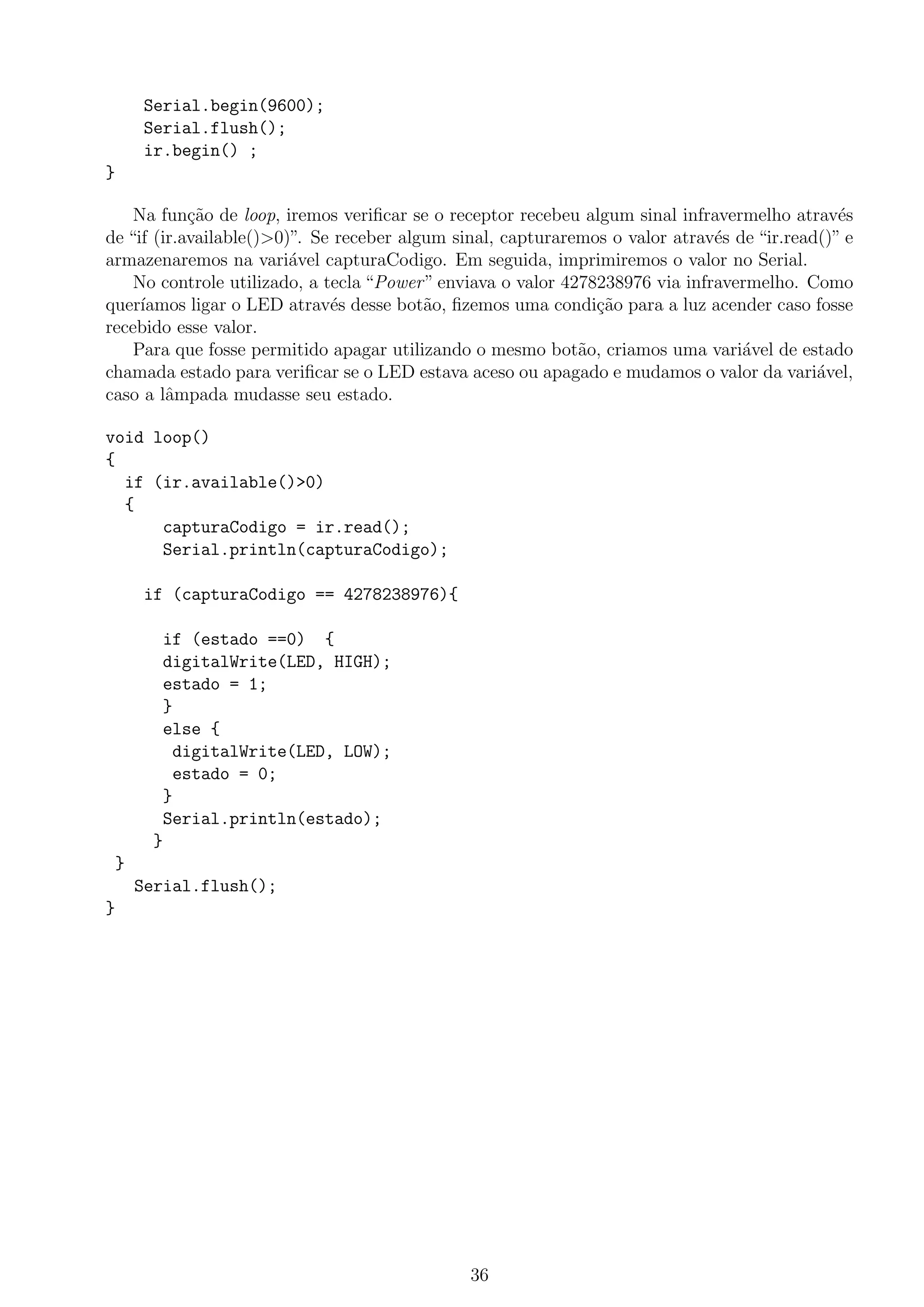 Serial.begin(9600);
Serial.flush();
ir.begin() ;
}
Na fun¸c˜ao de loop, iremos veriﬁcar se o receptor recebeu algum sinal infravermelho atrav´es
de “if (ir.available()>0)”. Se receber algum sinal, capturaremos o valor atrav´es de “ir.read()” e
armazenaremos na vari´avel capturaCodigo. Em seguida, imprimiremos o valor no Serial.
No controle utilizado, a tecla “Power” enviava o valor 4278238976 via infravermelho. Como
quer´ıamos ligar o LED atrav´es desse bot˜ao, ﬁzemos uma condi¸c˜ao para a luz acender caso fosse
recebido esse valor.
Para que fosse permitido apagar utilizando o mesmo bot˜ao, criamos uma vari´avel de estado
chamada estado para veriﬁcar se o LED estava aceso ou apagado e mudamos o valor da vari´avel,
caso a lˆampada mudasse seu estado.
void loop()
{
if (ir.available()>0)
{
capturaCodigo = ir.read();
Serial.println(capturaCodigo);
if (capturaCodigo == 4278238976){
if (estado ==0) {
digitalWrite(LED, HIGH);
estado = 1;
}
else {
digitalWrite(LED, LOW);
estado = 0;
}
Serial.println(estado);
}
}
Serial.flush();
}
36
 