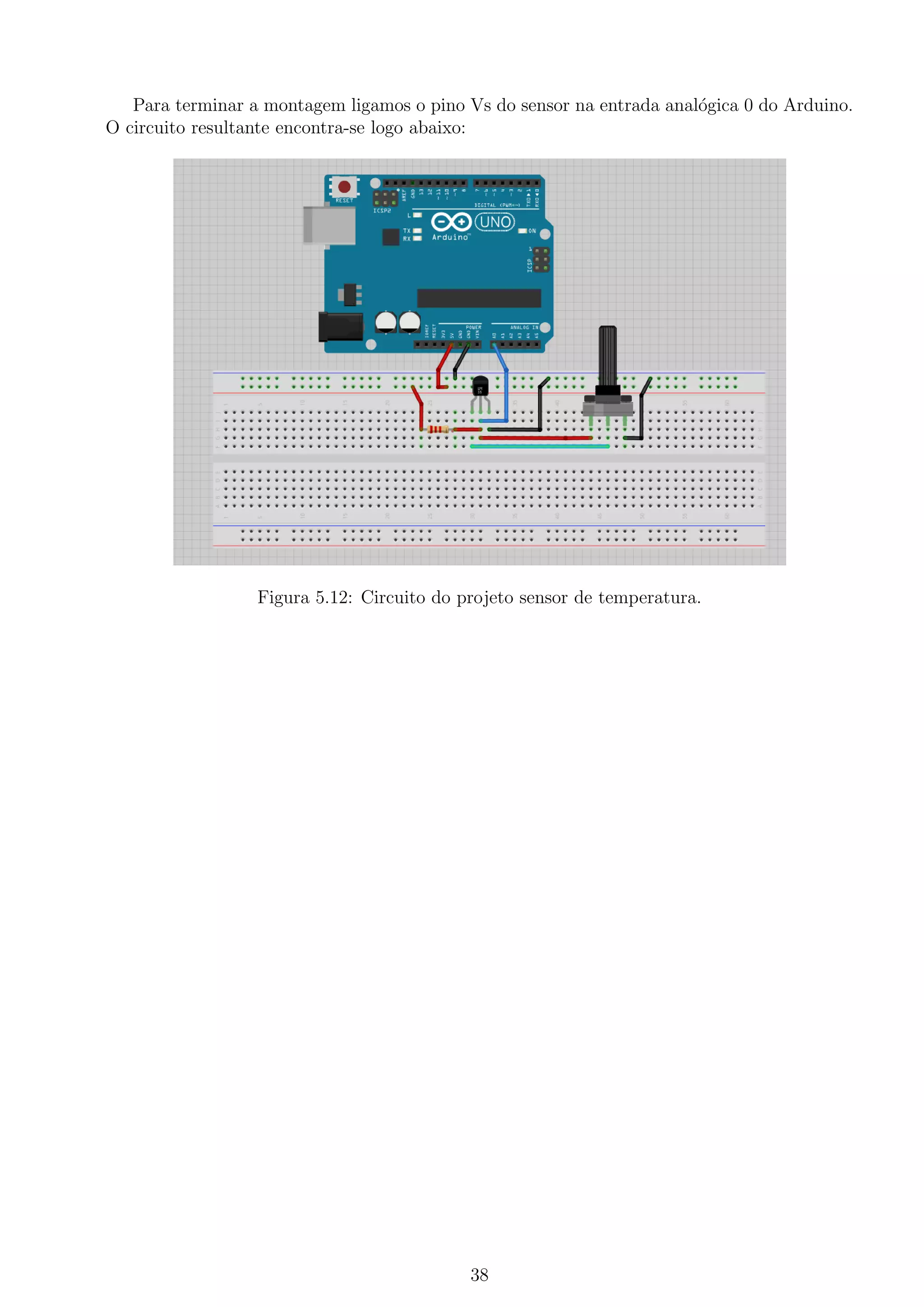 Para terminar a montagem ligamos o pino Vs do sensor na entrada anal´ogica 0 do Arduino.
O circuito resultante encontra-se logo abaixo:
Figura 5.12: Circuito do projeto sensor de temperatura.
38
 