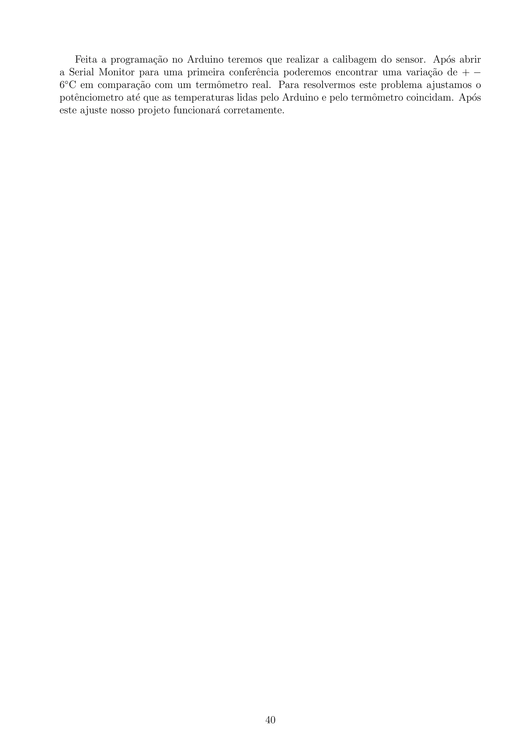 Feita a programa¸c˜ao no Arduino teremos que realizar a calibagem do sensor. Ap´os abrir
a Serial Monitor para uma primeira conferˆencia poderemos encontrar uma varia¸c˜ao de + −
6◦
C em compara¸c˜ao com um termˆometro real. Para resolvermos este problema ajustamos o
potˆenciometro at´e que as temperaturas lidas pelo Arduino e pelo termˆometro coincidam. Ap´os
este ajuste nosso projeto funcionar´a corretamente.
40
 