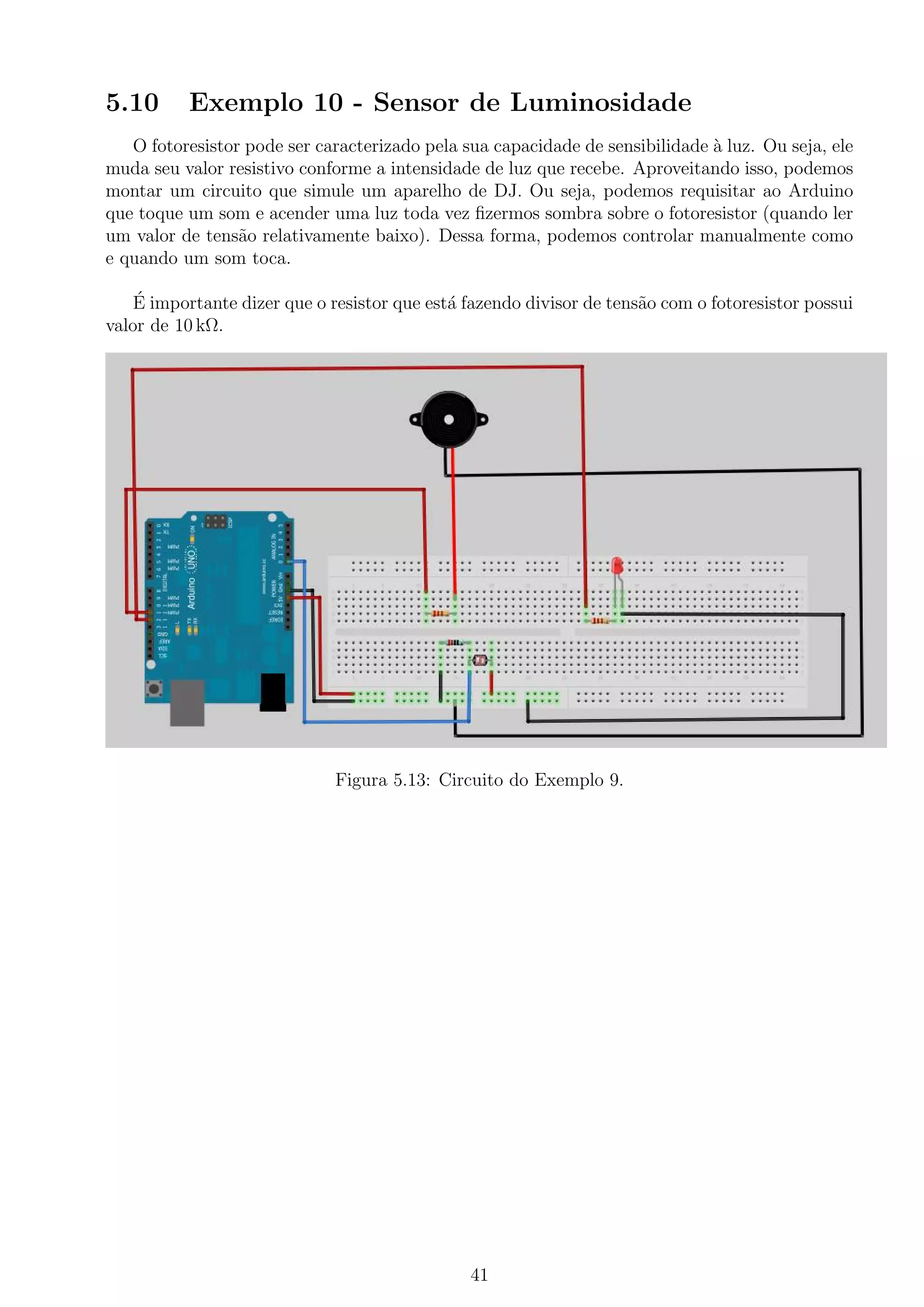 5.10 Exemplo 10 - Sensor de Luminosidade
O fotoresistor pode ser caracterizado pela sua capacidade de sensibilidade `a luz. Ou seja, ele
muda seu valor resistivo conforme a intensidade de luz que recebe. Aproveitando isso, podemos
montar um circuito que simule um aparelho de DJ. Ou seja, podemos requisitar ao Arduino
que toque um som e acender uma luz toda vez ﬁzermos sombra sobre o fotoresistor (quando ler
um valor de tens˜ao relativamente baixo). Dessa forma, podemos controlar manualmente como
e quando um som toca.
´E importante dizer que o resistor que est´a fazendo divisor de tens˜ao com o fotoresistor possui
valor de 10 kΩ.
Figura 5.13: Circuito do Exemplo 9.
41
 