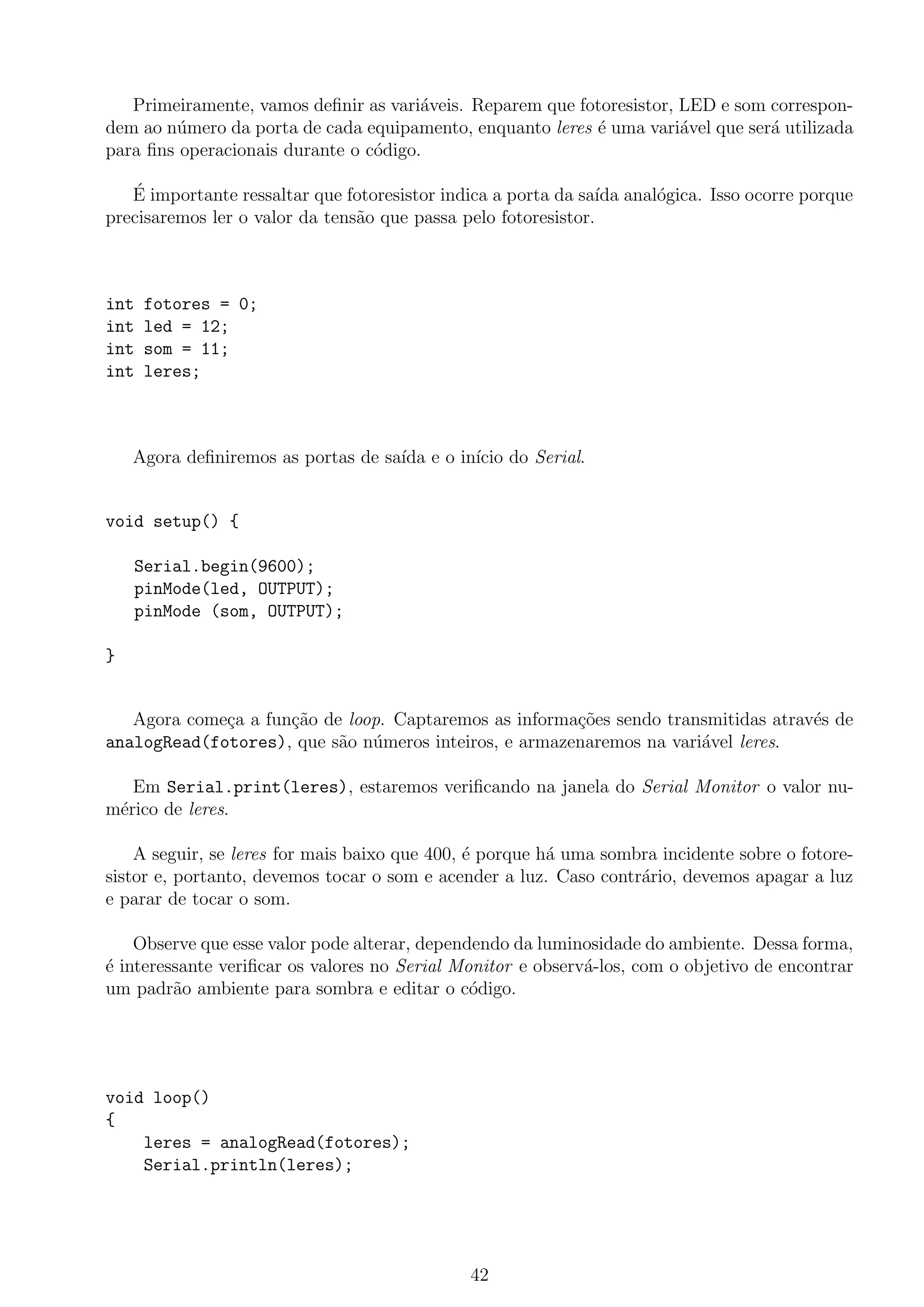 Primeiramente, vamos deﬁnir as vari´aveis. Reparem que fotoresistor, LED e som correspon-
dem ao n´umero da porta de cada equipamento, enquanto leres ´e uma vari´avel que ser´a utilizada
para ﬁns operacionais durante o c´odigo.
´E importante ressaltar que fotoresistor indica a porta da sa´ıda anal´ogica. Isso ocorre porque
precisaremos ler o valor da tens˜ao que passa pelo fotoresistor.
int fotores = 0;
int led = 12;
int som = 11;
int leres;
Agora deﬁniremos as portas de sa´ıda e o in´ıcio do Serial.
void setup() {
Serial.begin(9600);
pinMode(led, OUTPUT);
pinMode (som, OUTPUT);
}
Agora come¸ca a fun¸c˜ao de loop. Captaremos as informa¸c˜oes sendo transmitidas atrav´es de
analogRead(fotores), que s˜ao n´umeros inteiros, e armazenaremos na vari´avel leres.
Em Serial.print(leres), estaremos veriﬁcando na janela do Serial Monitor o valor nu-
m´erico de leres.
A seguir, se leres for mais baixo que 400, ´e porque h´a uma sombra incidente sobre o fotore-
sistor e, portanto, devemos tocar o som e acender a luz. Caso contr´ario, devemos apagar a luz
e parar de tocar o som.
Observe que esse valor pode alterar, dependendo da luminosidade do ambiente. Dessa forma,
´e interessante veriﬁcar os valores no Serial Monitor e observ´a-los, com o objetivo de encontrar
um padr˜ao ambiente para sombra e editar o c´odigo.
void loop()
{
leres = analogRead(fotores);
Serial.println(leres);
42
 
