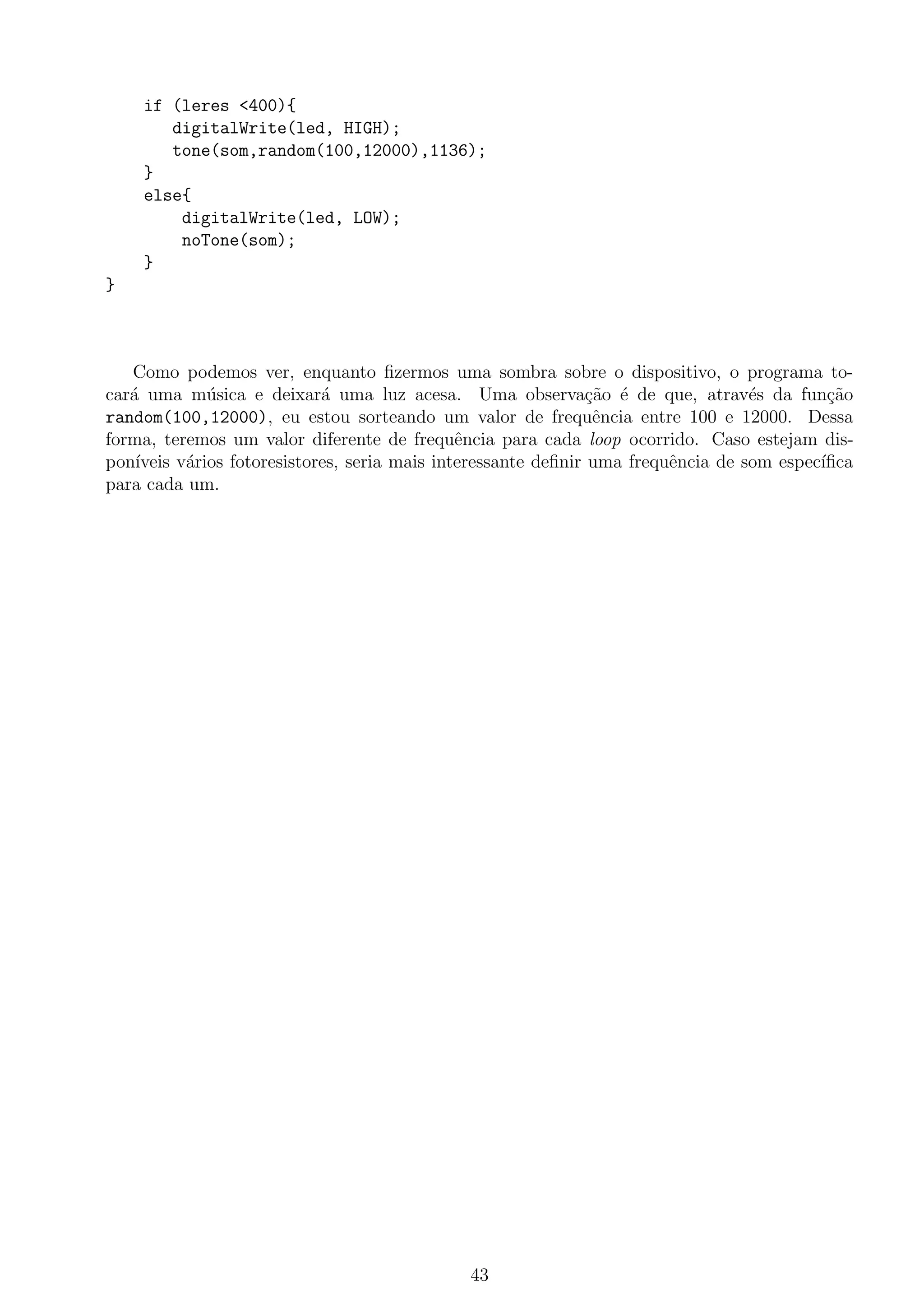 if (leres <400){
digitalWrite(led, HIGH);
tone(som,random(100,12000),1136);
}
else{
digitalWrite(led, LOW);
noTone(som);
}
}
Como podemos ver, enquanto ﬁzermos uma sombra sobre o dispositivo, o programa to-
car´a uma m´usica e deixar´a uma luz acesa. Uma observa¸c˜ao ´e de que, atrav´es da fun¸c˜ao
random(100,12000), eu estou sorteando um valor de frequˆencia entre 100 e 12000. Dessa
forma, teremos um valor diferente de frequˆencia para cada loop ocorrido. Caso estejam dis-
pon´ıveis v´arios fotoresistores, seria mais interessante deﬁnir uma frequˆencia de som espec´ıﬁca
para cada um.
43
 
